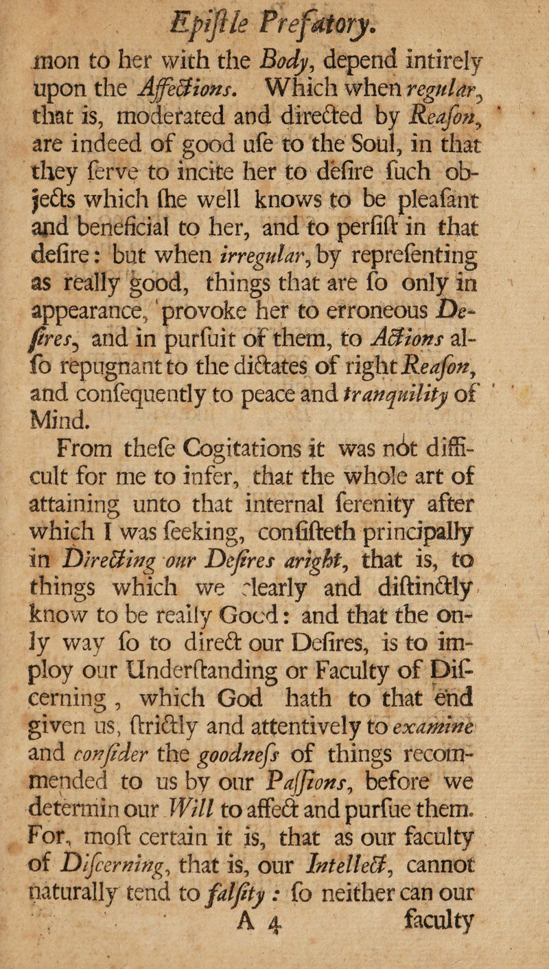 mon to her with the Body, depend Intirely upon the Affections. Which when regular, that is, moderated and directed by Reafon, are indeed of good ufe to the Soul, in that they ferve to incite her to defire fuch ob¬ jects which the well knows to be pleafant and beneficial to her, and to perfift in that defire: but when irregular, by representing as really good, things that are fo only in appearance,' provoke her to erroneous De¬ fies, and in purfuit of them, to Actions al- fo repugnant to the dictates of right Reafon, and consequently to peace and tranquility of Mind, From thefe Cogitations it was n6t diffi¬ cult for me to infer, that the whole art of attaining unto that internal ferenity after which I was feeking, confifteth principally in Directing our Defires aright, that is, to things which we dearly and diftinftly know to be really Good: and that the on¬ ly way fo to direft our Defires, is to im- ploy our Underftanding or Faculty of Dis¬ cerning , which God hath to that end given us, ftriftly and attentively to examine* and confider the goodnefs of things recom¬ mended to us by our Pafjions, before we determin our Will to affect and purfue them. For, moft certain it is, that as our faculty of Difcerning, that is, our Intellect, cannot naturally tend to falfity: fo neither can our A 4 faculty