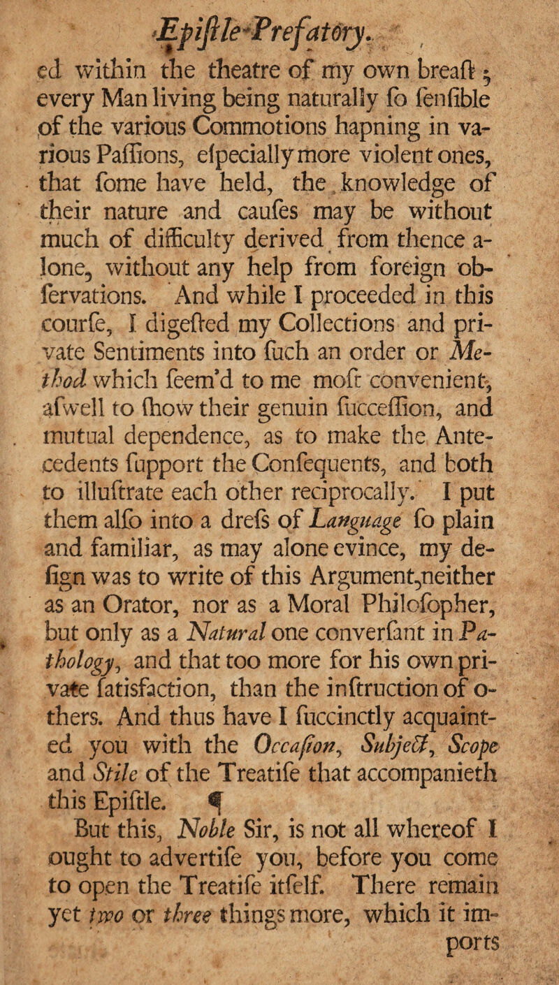 ed within the theatre of my own breaft • every Man living being naturally fo (enfible of the various Commotions hapning in va¬ rious Paffions, elpeciallymore violent ones, that fome have held, the knowledge of their nature and caufes may be without much of difficulty derived from thence a- lone, without any help from foreign ob- fervations. And while I proceeded in this courfe, I digeffed my Collections and pri¬ vate Sentiments into fuch an order or Me¬ thod which feem’d to me mofr convenient-, afwell to (how their genuin fucceffion, and mutual dependence, as to make the Ante¬ cedents fupport the Confequents, and both to illuftrate each other reciprocally. I put them alfo into a drefs of Language fo plain and familiar, as may alone evince, my de- fign was to write of this Argumentyieither as an Orator, nor as a Moral Philofopher, but only as a Natural one converfant in Pa- thology, and that too more for his own pri¬ vate fatisfaction, than the inftructionof o- thers. And thus have I fuccinctly acquaint¬ ed you with the Occafion, Subject, Scope and Stile of the Treatife that accompanieth this Epiftle. But this, Noble Sir, is not all whereof I ought to advertife you, before you come to open the Treatife itfelf. There remain yet two or three things more, which it im¬ ports