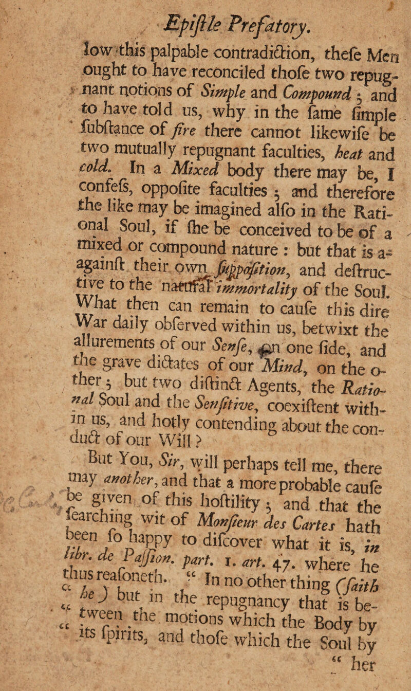 low this palpable contradidion, thele Men ought to have reconciled thofe two repug¬ nant notions of Simple and Compound • and to have told us, why in the lame fimple fubftance of fire there cannot likewife be two mutually repugnant faculties, heat and cold.~ In a Mixed body there may be, I oppofite faculties $ and therefore the like may be imagined alfo in the Rati¬ onal Soul, if fhe be conceived to be of a mixed or compound nature : but that is a- againlt their ownjMp^ttion, and deftruc- tive to the n aMfaT immortality of the Soul. What then cm remain to caufe this dire War daily obferved within us, betwixt the allurements of our Senfe, a^n one fide, and tne grave dictates of our Mind, on the o- / ,o’ S,Ut f? diftinft Agents, the Ratio¬ nal Soul and the Senjltive, coexiftent with- m us, and hotly contending about the con- dud of our Will > - ,, But You, Sir, will perhaps tell me, there may another, and that a more probable caufe fj!ven of thj? Boftility ^ and that the parching wit of Mon/eur des Cartes hath aeeu fo happy to difcover what it is, in . f' • de / part- r. art. 47. where he cch;S rvar°eth- “ In no other thing (faith * tween UtVn ^ rePuSnancT that is be- «t £ r -Che T',°ns which the Body by ts fpirits, and thofe which the Soul by “ her