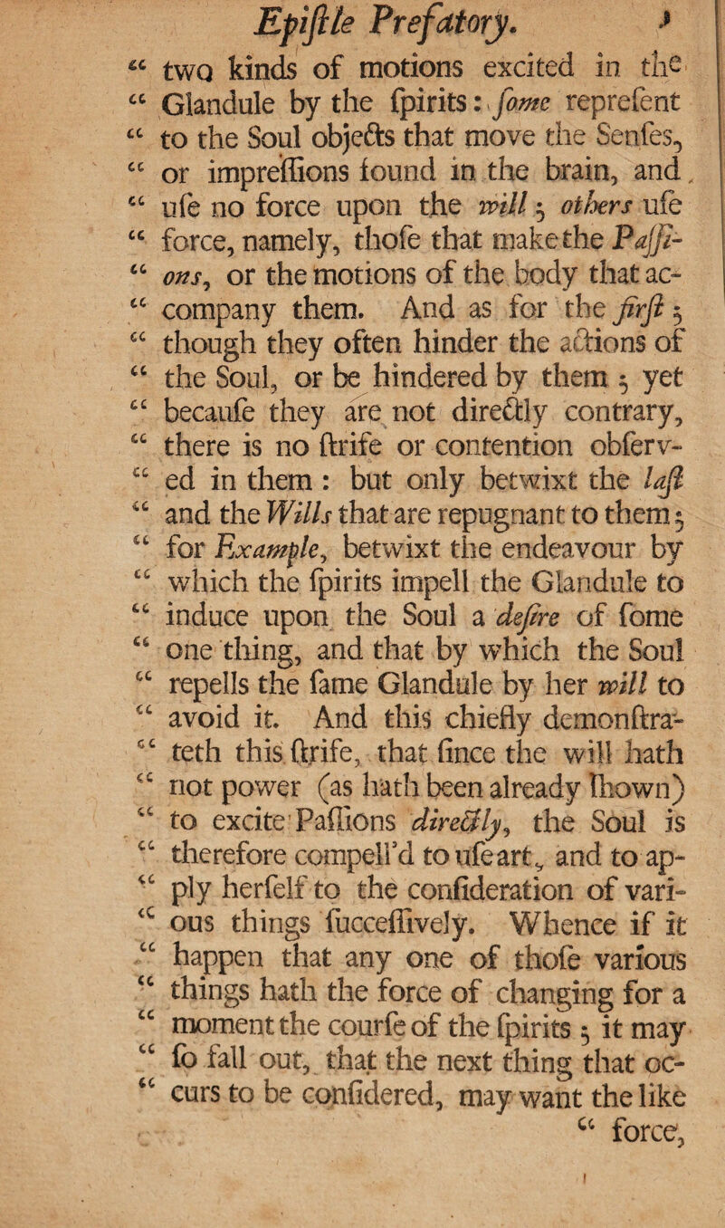 “ two kinds of motions excited in the “ Glandule by the fpirits: fame reprefent “ to the Soul objefts that move the Series, “ or impreffions found in the brain, and “ ufe no force upon the will $ others ufe “ force, namely, thofe that make the Pajfi- “ ons, or the motions of the body that ac- “ company them. And as for the jirfl $ “ though they often hinder the actions of “ the Soul, or be hindered by them 5 yet “ becaufe they are not dire&ly contrary, “ there is no ftrife or contention obferv- “ ed in them : but only betwixt the lajl “ and the Wills that are repugnant to them 5 “ for Example, betwixt the endeavour by “ which the fpirits impell the Glandule to “ induce upon the Soul a defire of fome “ one tiling, and that by which the Soul “ repells the fame Glandule by her will to “ avoid it. And this chiefly demonftra- “ teth this ftrife, that fince die will hath ec not power (as hath been already tbown) “ to excite Paffions directly, the Soul is “ therefore compelfd to ufe art., and toap- “ ply herfelf to the confideration of vari- tC ous things fucceffively. Whence if it happen that any one of thofe various “ things hath the force of changing for a “ moment the courfeof the fpirits 5 it may “ fo fall out, that the next thing that oc- “ curs to be confidered, may want the like c‘ force, t