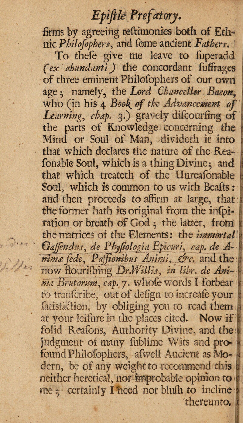 firms by agreeing teftimonies both of Eth- nic Philofophers, and feme ancient Fathers. To thefe give me leave to fuperadd (ex abundanti) the concordant fuffrages of three eminent Philofophers of our own age 5 namely, the Lord Chancellor Bacon, who (in his 4 Book, of the Advancement of Learning, chap. 3.) gravely difcourfing of the parts of Knowledge concerning the Mind or Soul of Man, divideth it into that which declares the nature of the Rea- fonable Soul, which is a thing Divine 5 and that which treateth of the Unreafonable i Soul, which is common to us with Beafts: and then proceeds to affirm at large, that | the former hath its original from the infpi- j ration or breath of God $ the latter, from the matrices of the Elements: the immortal 1 Gajjendxs, de P hyftologia Epicuri, cap. de A-\ nimsfede, Pajjionihus Animi, &c. and the 1 now flourifhing Dr.Willis, in lihr. de Ani-1 ma Brutorum, cap. 7. whole words I forbear I to tranfcribe, out of defign to increafe your I fadsfa&ion, by obliging you to read them 1 at your leifure in the places cited. Now if 1 folid Reafons, Authority Divine, and the | judgment of many fublime Wits and pro-§ found Philofophers, afwell Ancient as Mo- | dern, be of any weight to recommend this it neither heretical, nor improbable opinion to I me j certainly I heed not blulh to incline 9