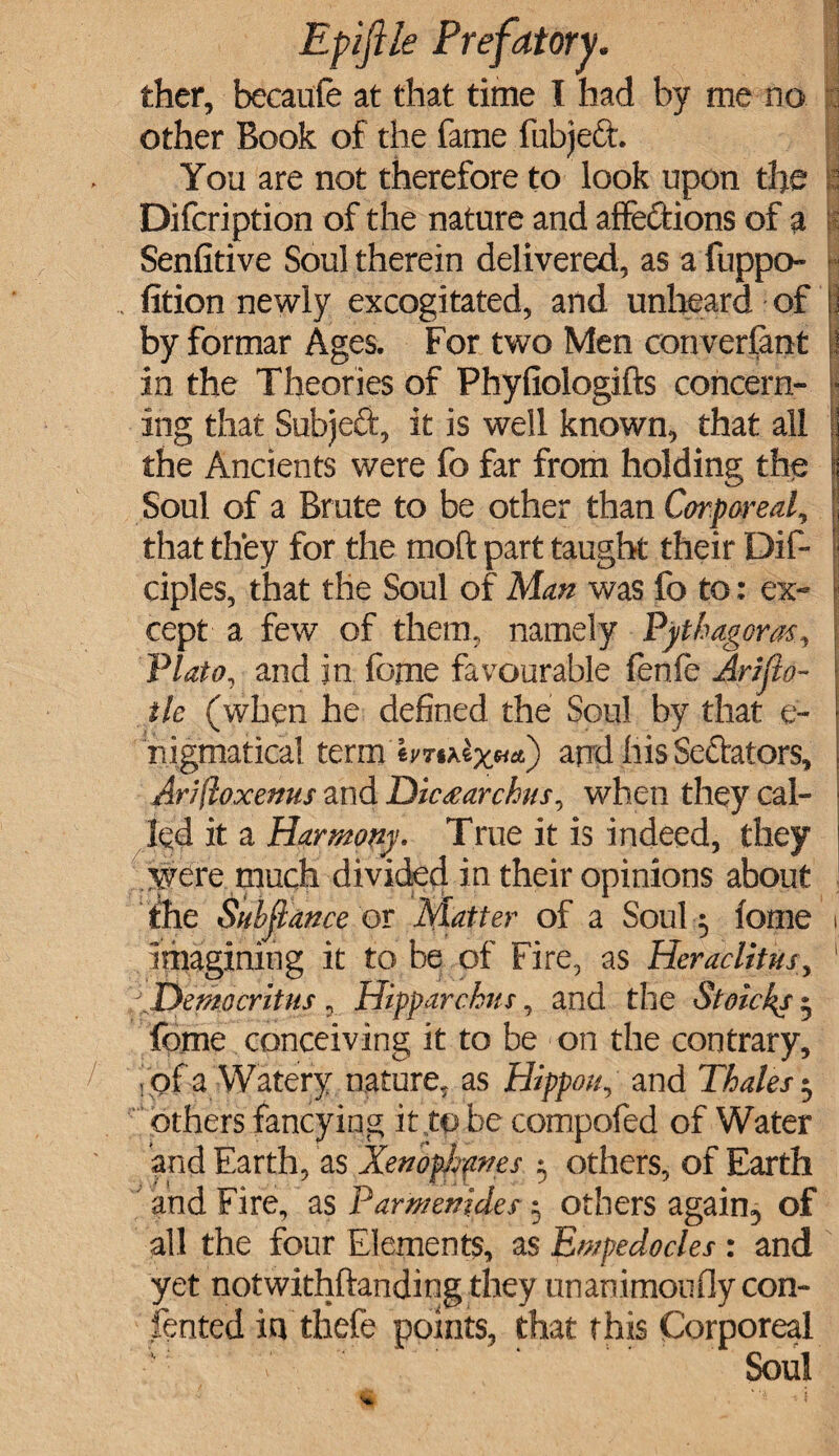 thcr, becaufe at that time I had by me no other Book of the fame fubjett. You are not therefore to look upon the Difcription of the nature and affections of a Senfitive Soul therein delivered, as a fuppo- fition newly excogitated, and unheard of by formar Ages. For two Men converfant in the Theories of Phyfiologifts concern¬ ing that Subjeft, it is well known, that all the Ancients were fo far from holding the Soul of a Brute to be other than Cor pared, that they for the mod part taught their Dif- ciples, that the Soul of Man was fo to: ex¬ cept a few of them, namely Pythagoras, Plato, and in fome favourable fenfe Arifto- tlc (when he defined the Soul by that e- nigmatical term and his Senators, ArJftoxemts and Diaearchus, when they cal¬ led it a Harmony. True it is indeed, they were much divided in their opinions about the Sitbjlance or Matter of a Soul; fome imagining it to be of Fire, as Heraclitus, Democritus, Hipparchus, and the Stoicks 5 fome conceiving it to be on the contrary, > of a Watery nature, as Hippou, and Thales $ others fancying it,to be compofed of Water and Earth, as Xenophanes $ others, of Earth and Fire, as Parmenides 5 others again, of all the four Elements, as Empedocles : and yet notwithftanding they unanimonfly con- fented in thefe points, that this Corporeal Soul i /■