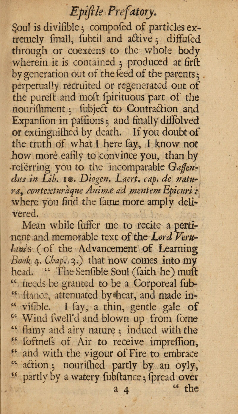 Soul is divifible 3 compofed of particles ex¬ tremely fmall, fubtil and active 3 diffufed through or coextens to the whole body wherein it is contained 3 produced at firft by generation out of the feed of the parents 5 . perpetually recruited or regenerated out of the pureft and moft fpirituous part of the nourilhment 3 fubjeft to Contraction and Expansion in paffions 3 and finally difiolved or extinguilhed by death. If you doubt of the truth of what I here fay, I know not how more eafily to convince you, than by -referring you to the incomparable Gafjeu- dus.in Lib. 1®. Diogen. Laert, cap. de natu~ ra, contexturaque Amm& ad mentem Epicnri .* where you find the fame more amply deli¬ vered. Mean while fuffer me to recite a perti¬ nent and memorable text of the Lord Fem- lams (of the Advancement of Learning Book 4. Chafti, 5.) that now comes into my head. “ The Senfible Soul (faith he) muft “ needs be granted to be a Corporeal fub- “ fiance, attenuated by dieat, and made in- “ vifible. I fay, a thin, gentle gale of c‘ Wind (well'd and blown up from fome “ flamy and airy nature 3 indued with the “ foftnefs of Air to receive impreffion, “ and with the v igour of Fire to embrace “ aftion 3 nourilhed partly by an oyly, partly by a watery fubfiance 3 fpread over