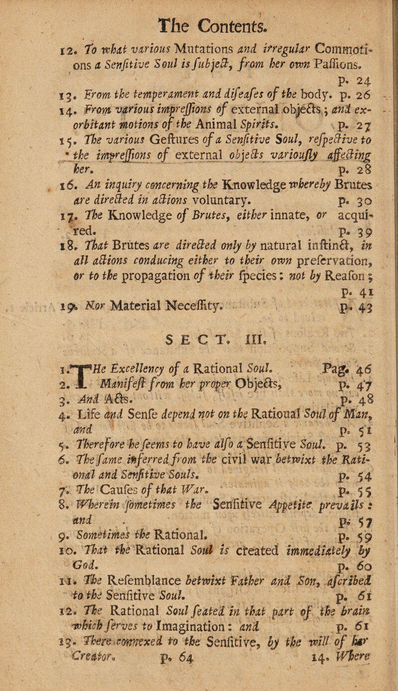 12. To what various Mutations and irregular CommofT* ons a Senfitive Soul is fubject, from her own Paffions. P* 24 13. From the temperament and difeafes of the body, p, 26 14. From various impreffions of external .objefts j and ex¬ orbitant motions of the Animal Spirits. p. 27 ip The various Geftures of a Senfitive Soul, refpeftiveto •the impreffions of external^objebts^ vamujly affecting hen p. 28 16. An inquiry concerning the Knowledge whereby Brutes are directed in actions voluntary. p. 3 o 1 p The Knowledge of Brutes, either innate* or acquP red. p. 39 s 8. That Briites are directed only by natural inftinft, in all actions conducing either to their own preservation* or to the propagation of their fpecies; not by Reafon ; p. 41 19. Kor Material Neeefllty. p. 43 SECT, ill. Excellency of a Rational Soul. Pag# 46 2. X Manifefl from her proper ObjQ&s? P» 4‘7 3. And A&s. 1 p* 48 4. Life and Senfe depend not on the Rational Soul of Man* and ps < 1, 5. Therefore hefeems to have alfo a Senfitive Soul. p. 5 3 6. The fame inferred from the civil war betwixt the Rati¬ onal and Senfitive Souls. p. 14 7. The Caufes of that War. P* 5 > 8. Wherein fometimes the Senfitive Appetite prevails ; and p,* 47 9. Sometimes the Rational. p. 5 9 10. That the Rational Soul is cfeated immediately by God. p. 60 11. The Refcmblance betwixt Father and Son, afcribed to the Senfitive Soul. p. 6t 12. The Rational Soul feated in that part of the brain which ferves to Imagination: and p. 61 13. There comexed to the Senfitive? by the will of for