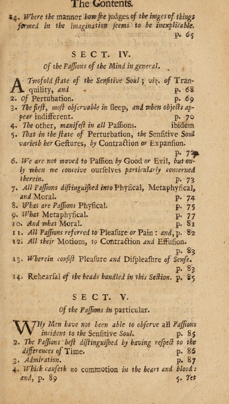 14. Where ike manner how Jhe judges of the imges of things formed in the Imagination ferns to be inexplicable, V- *5 SECT, IV. Of the Taffions of the Mind in general A Twofold flute of the Settfitive Soul; vi{. of Tran- r\ quility, and - p. 68 2. of Pertubation. p, 69 3. Thefirft, moft obfervable in Heep, and when objefts ap¬ pear indifferent. p. 70 4. 7k other, manifefl in all Paflions. ibidem 5, That in the ft ate of Perturbation, the Senfitive SowZ varieth her Geftures, by Contra&ion or Expanfion. P- 7^ 6. We are not moved to Paffion by Good or Evil, but on¬ ly when we conceive ourfelves particularly concerned therein, P* 73 7, All Taffions diftinguijhed into Phyiicai, Metaphyfical* and Moral. p. 74 8, What are Taffions Phyfical. p* 75 9, What Metaphyfical. p* 77 jo. And what Moral, p. 81 11. All Taffions referred to Pleafure or Pain : and, p. 82 12. All their Motions, to Cctfitra&ion md Effufion* p. 8$ 13. Wherein confift Pleafure and Difpleafore of Senfe. P- s3 14. Rehearfal of the heads handled in this Section, p, 85 SECT. V, of the Taffions in particular. WHy Men have not been able to obferve ail Taffions incident to the Senfitive Souh p. 8$ 2. The Taffions heft diftinguijhed by having refpeft to the differences of Time. v p. 86 3. Admiration. P. 87 4. Which caufeth no commotion in the heart and blood: