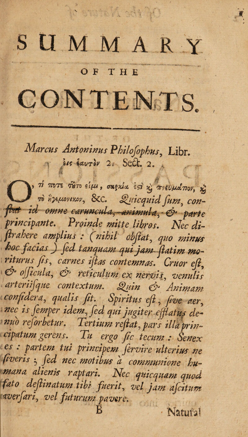 SUMMARY OF THE ■t*Hiliiii mrnmmmm ■ _._ * Marcus Antoninus Philofophus, Libr. U( kavrh 2 s Sect 2. . St I. ,/ ; O) 77 77971 SlfW, OBtgxJa, Q frPt&jUClTfQV) # &C. §hticqmd fum, con- ftft id mm ear-umid4f~*mmuld.,- & parte principante. Proinde mitte libres. Nec di- fir ahere. amplius : (nihil obfiat, koc facias ) fed tanquam qui jam-ftatim me- riturus fits, carnes iftas contemn as. Cruor eft, ojficula, (A reticulum ex needs ^ Vennlis arteriifque. context urn. gain & Animam. confidera, qualis fit. Spiritus eft, five aer, nec is femper idem, fed qui jugiter effiatu? de- nno reforbetur. Tertium refiat, pars ilia prin- cipatnm gerens. Tu ergo fic tecum : Senex cs . parte??/ tui principe??i fervire ulterius tie fiver is ^ fed nec motibus a communione hu¬ man a alienh raptaru Nec quicquam quod \ fato dejlinatum tibi fuerit, vel jam afeitum ! dver/ari, vel futurum paver e.