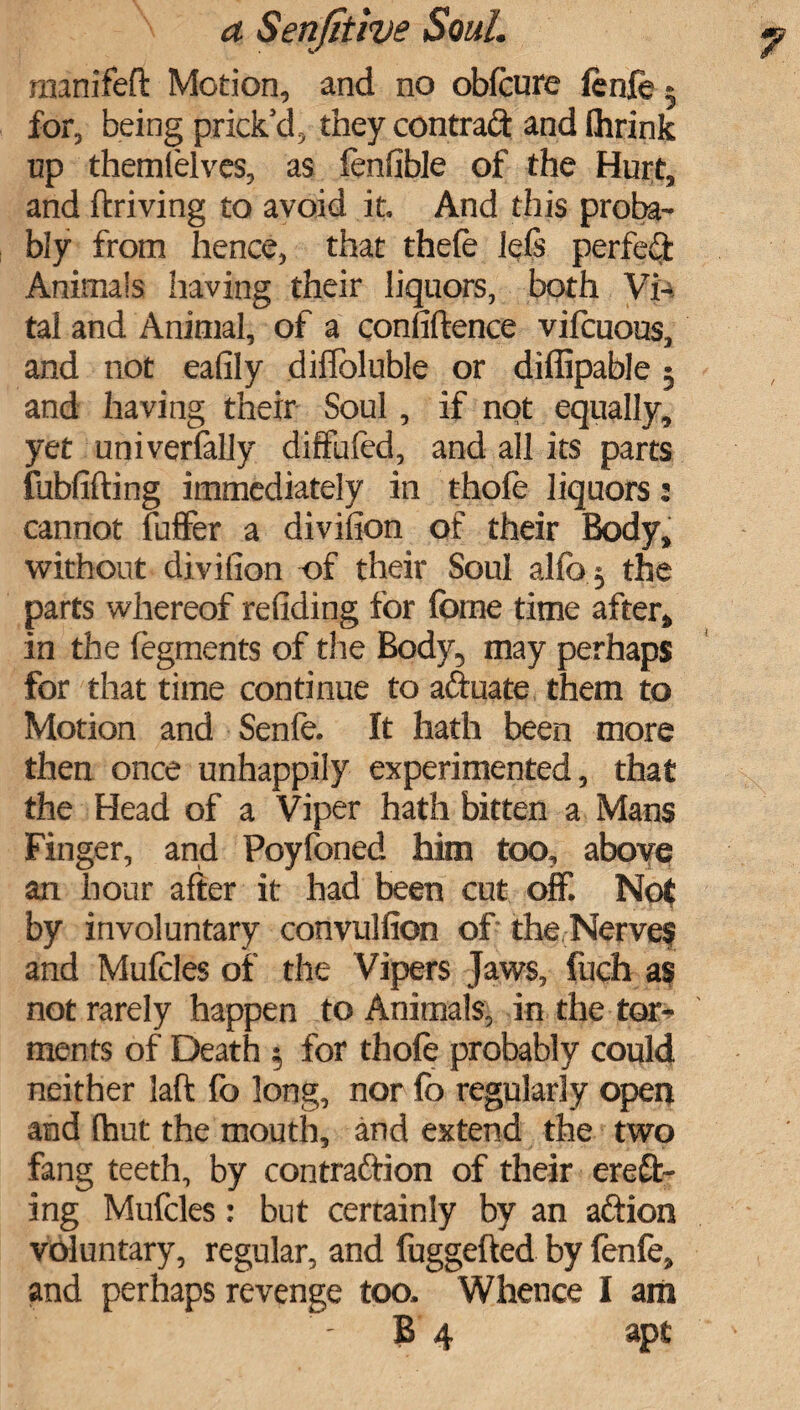 manifeft Motion, and no oblcure fcnfe for, being prick’d, they contract and fhrink up themlelvcs, as fenfible of the Hurt, and driving to avoid it. And this proba¬ bly from hence, that thefe lels perfed Animals having their liquors, both Vi¬ tal and Animal, of a confidence vilcuous, and not eafily difloluble or diffipable 5 and having their Soul, if not equally, yet universally diffufed, and all its parts (ubfifting immediately in thole liquors: cannot differ a divifion of their Body, without divifion of their Soul allb j the parts whereof redding for foine time after, in the (egments of the Body, may perhaps for that time continue to aftuate them to Motion and Senfe. It hath been more then once unhappily experimented, that the Head of a Viper hath bitten a Mans Finger, and Poyfoned him too, above an hour after it had been cut off. Not by involuntary convulfion of the Nerve? and Mufcles of the Vipers Jaws, fuch as not rarely happen to Animals, in the tor¬ ments of Death 5 for thole probably could neither laft fo long, nor lb regularly open and (hut the mouth, and extend the two fang teeth, by contraction of their erod¬ ing Mufcles: but certainly by an aftion voluntary, regular, and fuggefted by fenle, and perhaps revenge too. Whence I am B 4 apt