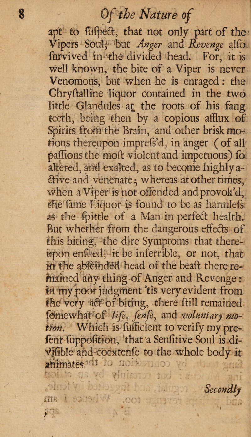 apt to fufpeet, that not only part of the Vipers Soul'- hut Anger and Revenge aifo fiirvived in ^ the divided head. For, it is well known, the bite of a Viper is never Venomous, but when lie is enraged: the Chryftalline liquor contained in the two little Glandules a£ the roots of his fang teeth, being then by a copious afflux of Spirits from the Brain, and other brisk mo¬ tions thereupon imprefs’d, in anger ( of all paffions the moft violent and impetuous) fo altered, and exalted, as to become highly a- flfive and venenate^ whereas at other times, when a Viper is not offended and provok’d, the lame Liquor is found to be as haniilefs as the fpktle of a Man in perfeft health. But whether from the dangerous effects of this biting, the dire Symptoms that there¬ upon enfitebit be inferrible, or not, that in the atffiihdM head of the beaft there re¬ tained any thing of Anger and Revenge: M my poor judgment ’tis very evident from ihe very aSf bf biting, there ftill remained fdmewhabof life, fenfe0 and voluntary mo¬ tion. Which is fufficient to verify my pre- lent luppofition, that a Sensitive Soul is di- ^|fible and coextenfe to the whole body it ihttatei- ri - ■« ■.