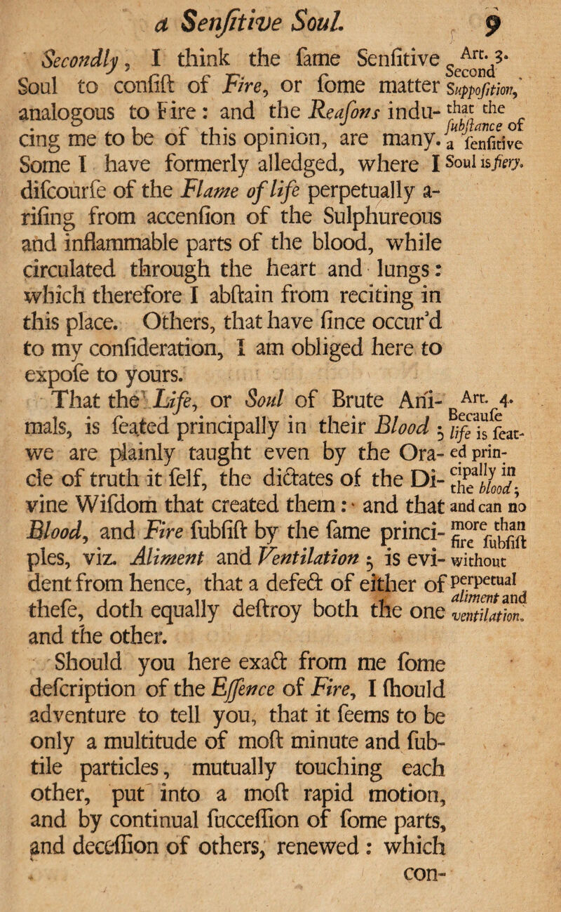 Secondly, I think the fame Senfitives^«-,3- Soul to conlift of Fire, or fome matter suppojitm, analogous to Fire: and the Reafons indu-th,^ che . cmg me to be or this opinion, are many. a fenfidve Some I have formerly alledged, where I Soul Vfiery. difeourfe of the Flame of life perpetually a- rifing from accenfion of the Sulphureous and inflammable parts of the blood, while circulated through the heart and lungs: which therefore I abftain from reciting in this place. Others, that have fince occur’d to my confideration, I am obliged here to expofe to yours. That the Life, or Soul of Brute Ahi- Art. 4. mals, is feated principally in their Blood • /;/e1s feat- we are plainly taught even by the Ora- ed prin- cle of truth it felf, the dictates of the Di- vine Wifdom that created them :• and that and can no Blood, and Fire fubfift by the fame princi- ™r°refut^ pies, viz. Aliment and Ventilation 5 is evi- without dent from hence, that a defeat of either of perp««ai thefe, doth equally deftroy both the one VmtUafmi and the other. Should you here exadt from me fome defeription of the Ejfence of Fire, I (hould adventure to tell you, that it feems to be only a multitude of moft minute and fub- tile particles, mutually touching each other, put into a moft rapid motion, and by continual fucceffion of fome parts, and deceffion of others, renewed: which a .i, con-