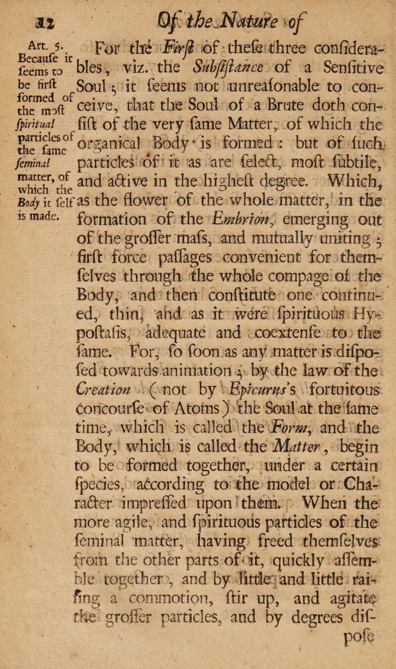 Art. 5. For the Firji of chefe three confidera- feemscobbles, viz. the Subfiflance of a Senfitive be firft Soul $ it feems not unrealonable to con- ceive, that the Soul of a Brute doth con- fpiritud fift of the very fame Matter, of which the th? fame * organical Body • is formed : but of fuch. fetmmi particles of it as are felecfc, raoft fubtile, which’the an^ a&'ve *n the highfeft degree. Which, Body it feifas the flower of the whole matter, in the is made, formation of the Embriony emerging out of the grofler mafs, and mutually uniting j firft force paflages convenient for them- felves through the whole compage of the Body, and then conftitute one continu¬ ed, thin, and as it were fpirituous Hy- poftalis, adequate and coextenfe to the fame. For, fo foon as any matter is difpo- fed towards animation \ by the law of the Creation (not by Epicurus's fortuitous concourfe of Atoms) the Soul at the lame time, which is called the Form, and the Body, which is called the Matter, begin to be formed together, under a certain fpecies, according to the model or Cha¬ racter imp reded upon' them. When the more agile, and fpirituous particles of the fcminal matter, having freed themfelves from the other parts of« it, quickly aflem- ble together , and by little and little rai¬ ling a commotion, for up, and agitate the grofler particles, and by degrees dif- pofe