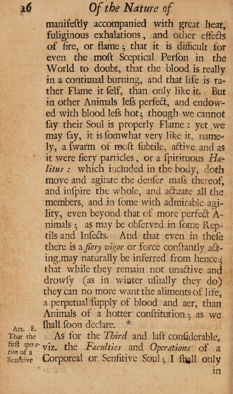 manifeftly accompanied with great heat, fuliginous exhalations, and other effefts of fire, or flame $ that it is difficult for even the moft Sceptical Perfon in the World to doubt, that the blood is really in a continual burning, and that life is ra¬ ther Flame it felf, than only like it. But in other Animals lels perfect, and endow¬ ed with blood lels hot 3 though we cannot lay their Soul is properly Flame : yet we may fay, it is fomwhat very like it, name-* ly, a fwatm of moft fubtile, active and as ' it were fiery parricles, or a fpirituous Ha.- litui : which included in the body, doth move .and agitate the denfer mafs thereof, and infpire the whole, and aftuate all the members, and in fome with admirable a^i- lity, even beyond that of more perfeft A- nimals 5 as may be obfer.ved in fome Fvep- tils and Infects, And that even in thefe there is a fiery vigor or force constantly. a£t- ing.may naturally be inferred from hence 5 that while they remain not unadtive and drowfy (as in winter ufually they do) they can no more want the aliments of life, a perpetual fupply of blood and aer, than Animals of a hotter conftitution 5 as we Arta 2. ^oon declare, * That the As for the Third and laft confiderable, tfonofa*' V1Z* faculties and Operations of a Senfttive Corporeal or Senfitive Soul ^ I ft©ll only 'i'*. ' ’1 in