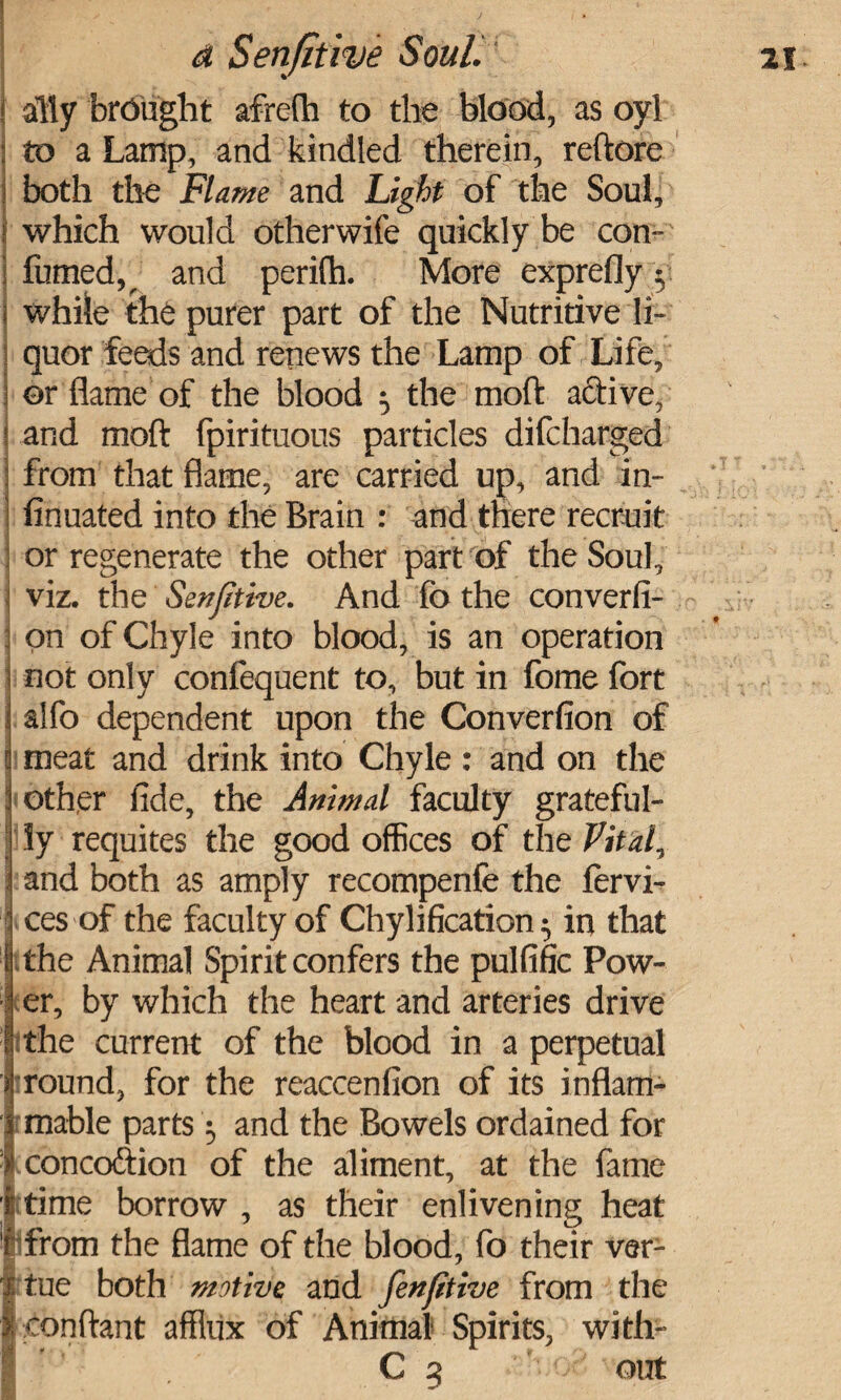 ally brought afrefh to the blood, as oyl to a Lamp, and kindled therein, reftore both the Flame and Light of the Soul, which would otherwife quickly be con- fumed,^ and perifh. More exprefly y while the purer part of the Nutritive li¬ quor feeds and renews the Lamp of Life, or flame of the blood 5 the moft afitive, and moft Spirituous particles difcharged from that flame, are carried up, and in- finuated into the Brain : and there recruit or regenerate the other part of the Soul, i viz. the Senfitive. And fo the conversi¬ on of Chyle into blood, is an operation not only confequent to, but in fome fort i alfo dependent upon the Converfion of 1 meat and drink into Chyle: and on the | other fide, the Animal faculty grateful¬ ly requites the good offices of the Vitaly \ and both as amply recompenfe the fervi- ces of the faculty of Chylification ^ in that I the Animal Spirit confers the pulfific Pow¬ er, by which the heart and arteries drive the current of the blood in a perpetual round, for the reaccenfion of its inflam¬ mable parts 3 and the Bowels ordained for concoftion of the aliment, at the fame time borrow , as their enlivening heat from the flame of the blood, fo their ver- tue both motive and fenfitive from the conftant afflux of Animal Spirits, with-