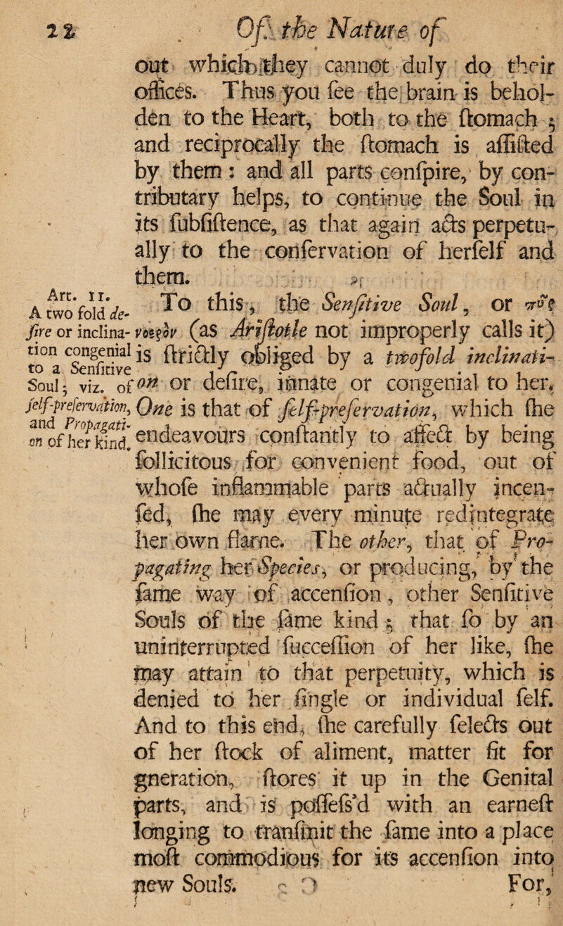 out whichyfhey cannot duly do their offices. Thus you fee the brain is behol¬ den to the Heart, both to the ftomach 5 and reciprocally the ftomach is aflifted by them : and all parts conlpire, by con- tributary helps, to continue the Soul in its fubfiftence, as that again ads perpetu¬ ally to the confervation of herfelf and Arc. ir. them. A two fold'*- To this, the Sensitive Soul, or rft fire or inciina- vt>(as Arijlotle not improperly calls it) tion congenial js fftidly obliged by a twofold inclinati- to a Senntive r p J J Soul5 viz. o{°n or delire, innate or congenial toner* Qne is that of Jelfiprefervation, which ftie o»ofheTkl^d! en^eavo^rs conftaritly to affeft by being follicitous for convenient food, out of vyhofe inflammable parts aftually incen- fed, Che may every minute redintegrate her own flarne. The other, that of Pro- pagafmg her Species, or producing, by'the fame way of accenfion, other Senfitive Souls of the tame kind $ that fo by an • uninterrupted fucceffion of her like, (he Ipay attain to that perpetuity, which is denied to her fingle or individual felf. And to this end, (he carefully feleds out of her ftock of aliment, matter fit for gneration, (lores' it up in the Genital parts, and is poffefs’d with an earneft longing to tranftnit the fame into a place moft commodious for its accenfion into