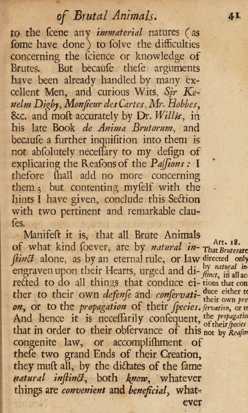 to the fcene any immaterial natures (as fome have done) to folve the difficulties concerning the lcience or knowledge of Brutes. But becaufe thefe arguments have been already handled by many ex¬ cellent Men, and curious Wits, Sir Ke- nelm Digby? Monfieur des Cartes. Mr. Hobbes, &c. and mod accurately by Dr. Willis, in his late Book de Anima Brutorum, and becaufe a further inquifition into them is not abfolutely neceffary to my defign of explicating the Reafons of the Paffions: I thefore fhall add no more concerning them 5 but contenting myfelf with the hints I have given, conclude this Seftion with two pertinent and remarkable clau- fes. Manifeft it is, that all Brute Animals of what kind foever, are by natural in-rhuBmemt jlinSf alone, as by an eternal rule, or law directed oni> engraven upon their Hearts, urged and di- tfL^Tfliao refted to do all things that conduce ei-uons that con ther to their own defenfe and confervati-^? eithc^t( on, or to the propagation or their jpecies. fervation, or u And hence it is neceflarily confequent, propagate that in order to their obfervance of this not byReafin congenite law, or accomplifhment of thefe two grand Ends of their Creation, they muft all, by the di&ates of the fame patural injlindf, both know, whatever things are convenient and beneficial, what¬ ever