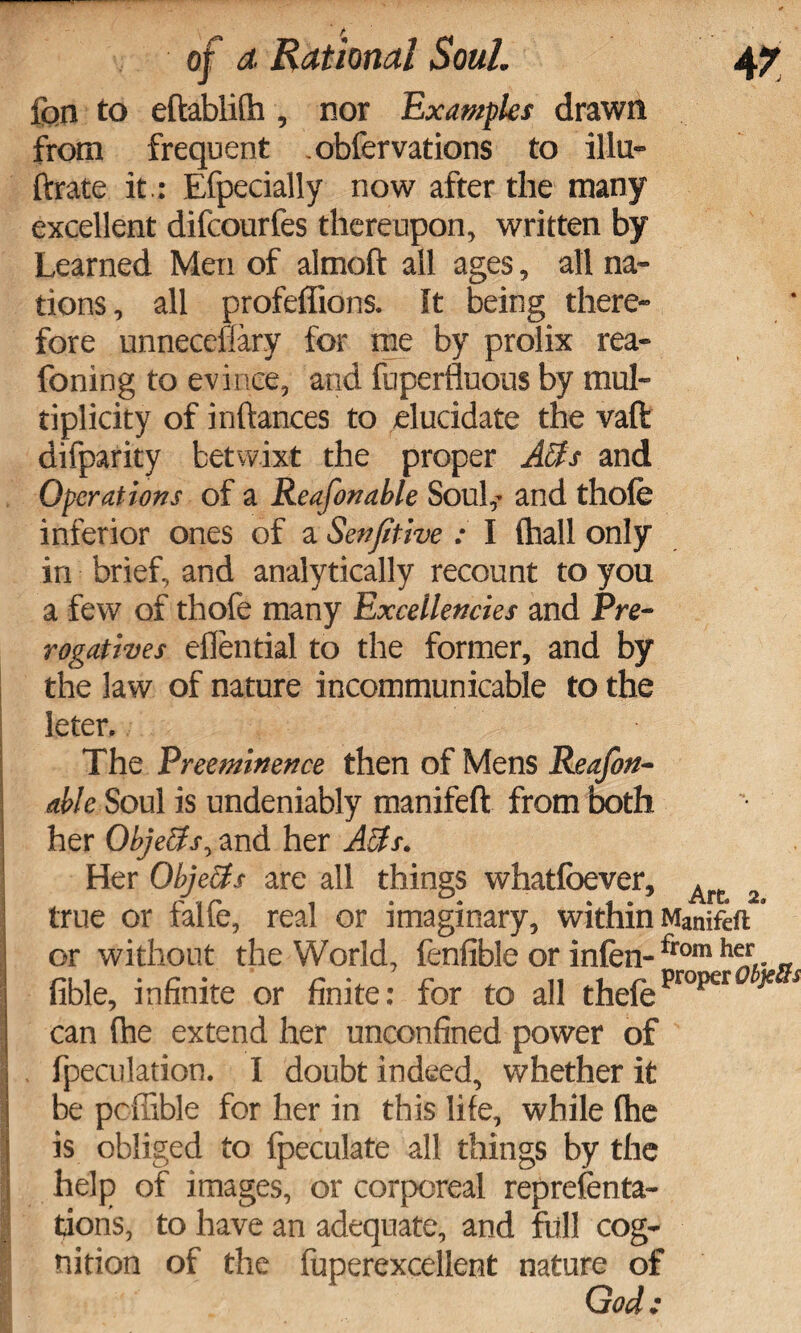 fqn to eftablifh , nor Examples drawn from frequent .obfervations to illu- ftrate it.: Efpecially now after the many excellent difcourfes thereupon, written by Learned Men of almoft all ages, all na¬ tions , all profeffions. It being there¬ fore unneceflary for me by prolix rea- foning to evince, and fuperfluous by mul¬ tiplicity of inftances to elucidate the vaft difparity betwixt the proper Acts and Operations of a Reafonable Soul,- and thofe inferior ones of a Senftive : I (hall only in brief, and analytically recount to you a few of thofe many Excellencies and Pre¬ rogatives eflential to the former, and by the law of nature incommunicable to the leter. The Preeminence then of Mens Reafon¬ able Soul is undeniably manifeft from both her Objects, and her Acts. Her Obje&s are all things whatfoever, A true or falfe, real or imaginary, within Manifett' or without the World, fenfible or infen-trom h%. „ fible, infinite or finite: for to all thefeproper * * J can (he extend her unconfined power of . fpeculation. I doubt indeed, whether it be pcffible for her in this life, while (he is obliged to fpeculate all things by the help of images, or corporeal representa¬ tions, to have an adequate, and full cog¬ nition of the fuperexcellent nature of God: