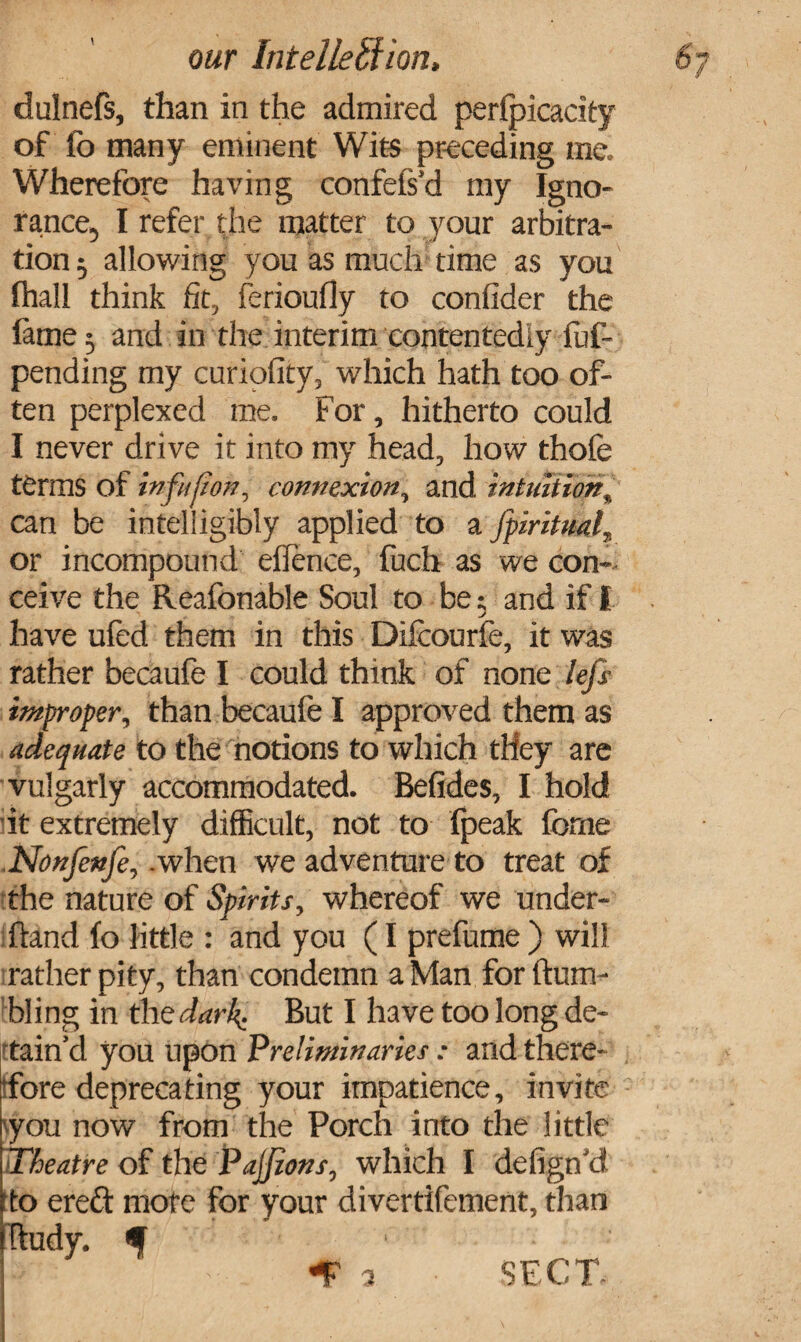 our Intelleffion, dulnefs, than in the admired perfpicacity of fo many eminent Wits preceding me. Wherefore having confefs'd my Igno¬ rance, I refer the matter to your arbitra¬ tion , allowing you as much time as you fhall think fit, ferioufly to confider the fame; and in the interim contentedly fuf- pending my curiofity, which hath too of¬ ten perplexed me. For, hitherto could I never drive it into my head, how thofe terms of infufion, connexion, and intuition, can be intelligibly applied to a fpiritual or incompound eflence, fuch as we con¬ ceive the Reafonable Soul to be; and if I have ufed them in this Difcourfe, it was rather becaufe I could think of none lefs improper, than becaufe I approved them as adequate to the notions to which they are vulgarly accommodated. Befides, I hold it extremely difficult, not to fpeak forne Nonfenfe,.when we adventure to treat of the nature of Spirits, whereof we under¬ hand fo little : and you (I prefume ) will rather pity, than condemn a Man for hum¬ bling in the dark. But I have too long de¬ tain’d you upon Preliminaries: and there¬ fore deprecating your impatience, invite you now from the Porch into the little Theatre of the PaJJions, which I delign'd 'to ere& mote for your divertifement, than hudy. f -F a SECT.