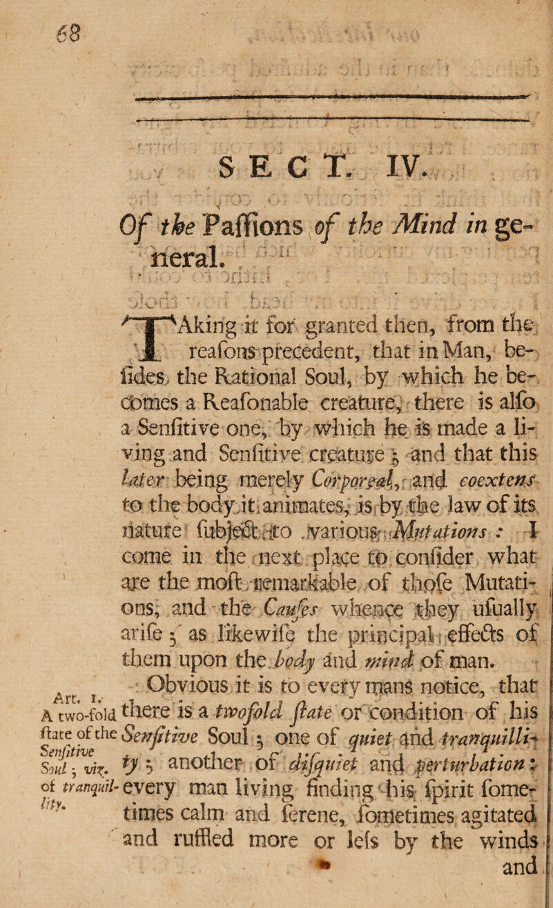 SECT. IV. ■ ‘ < - Of the Pajffions of the Mind in ge* / r^Aking it for granted then, from the J. reafons precedent, that in Man, he- tides i the Rational Soul, by which he be¬ comes a Reafonable creature, there is alfo a Senfitive one, fay which he is made a li¬ ving and Senfitive creature * and that this litter being merely Corporeal^ and coextens to the body iti animates, is?by the law of its nature fubjefit iito ,.various\Mtdfit ions : I come in the next place to conflder what are the moft. iiemarkafale of thole Mutati¬ ons; and the Caufes whence they ufually arife f as like wile the principal t effefts of them upon the body and mink of man. i Obvious it is to every mans notice, that a two-fold there is a twofold fate or condition of his ftate of the Senfitive Soul 5 one of quiet md tmnqmlli- Souifvt^. ty ? another of difquiet and perturbation: oifanquit-cyery man living finding hi^ fpirit fomer- times calm and ferene, fometimes agitated and ruffled more or lets by the winds • ' * and I lity.