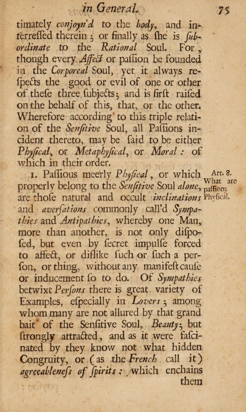 timately conjoynd to the body, and in- terrefled therein 5 or finally as (he is fib- ' ordinate to the Rational Soul. For, though every AffeS or paffion be founded in the Corporeal Soul, yet it always re- fpects the good or evil of one or other of thefe three fubjefts; and is firft raifed on the behalf of this, that, or the other. Wherefore according' to this triple relati¬ on of the Senfitive Soul, all Paffions in¬ cident thereto, may be faid to be either Phyfical, or Metaphyfical, or Moral : of which in their order. 1. Paffious meerly Phyfical, or which Ait. a. properly belong to the Senfitive Soul alone, paffion/1' are thole natural and occult inclinations Phyfical. and averfations commonly call’d Sympa¬ thies and Antipathies, whereby one Man, more than another, is not only dilpo- fed, but even by fecret impulfe forced to affeft, or diflike fuch or fuch a per- fon, or thing, without any manifeftcaufe or inducement fo to do. Of Sympathies betwixt Perfins there is great variety of Examples, efpecially in Lovers $ among whom many are not allured by that grand bait’ of the Senfitive Soul, Beauty $ but ftrongly attracted, and as it were fafci- nated by they know not what hidden Congruity, or (as the French call it) agreeablenefs of [pints : which enchains them