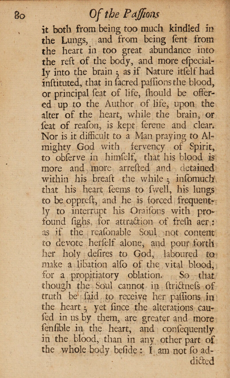 it both from being too much kindled in the Lungs, and from being fent from the heart in too great abundance into the reft of the body, and more efpecial- ly into the brain ^ as if Nature itfelf had inftituted, that in facred paffions the blood, or principal feat of life, fhould be offer¬ ed up to the Author of life, upon the alter of the heart, while the brain, or feat of reafon, is kept ferene and clean Nor is it difficult to a Man praying to Al¬ mighty God with fervency of Spirit, to obferve in himfelf, that his blood is more and more arrefted and detained within his breaft the while 5 infomuch that his heart feems to fvvell, his lungs to be oppreft, and he is forced frequent¬ ly to interrupt his Oraifons with pro¬ found fighs, for attraction of frefh aer : as if the reafon able Soul not content to devote herfelf alone, and pour forth her holy defires to God, laboured to make a libation aifo of the vital blood, for a propitiatory oblation. So that though the Soul cannot in ftnCtnefs of truth be faid to receive her paffions in the heart 5 yet fince the alterations cau- fed in us by them, are greater and more fenfible in the heart, and confequently in the blood, than in any other part of the whole body befide : I am not fo ad- - • ‘ diffed