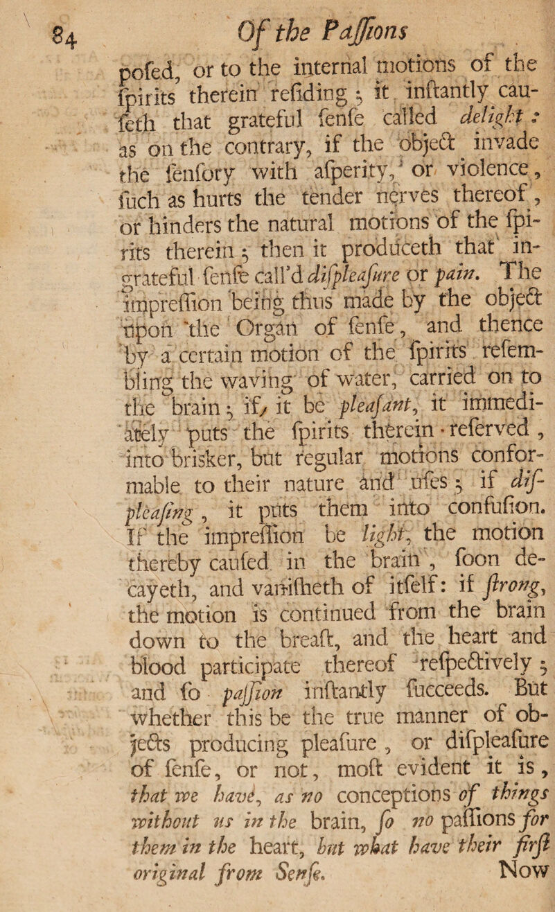 pofed, or to the internal motions of the (hint/ therein redding * it inftantly earn feth that grateful fenfe called delight: as on the contrary, if the objedt invade the fenfory with afperity,; or violence, fuch as hurts the tender nerves thereof, or hinders the natural motions of the fpi- rits therein • then it produceth thaf in¬ grateful fenfe call'd difpkafore or paw. The nnpreffion 'being thus made by the objeft upon the Organ of fenfe, and thence by a certain motion of the fpirits refem- biing the waving of water, carried on to the brainy if/ it be pleafant, it immedi¬ ately puts the fpirits therein • referved , into brisker, but regular motions confor¬ mable to their nature and ufes 5 if dif pleafing, it puts them into confufion. If the impreflion be light; the motion thereby caufed in the brain , foon de¬ cay eth, and vanifheth of itfelf: if firong, the motion is continued from the brain down to the bread, and the heart and blood participate thereof jrefpe£tively 5 and fb pajjion inftantly fucceeds. Blit whether this be the true manner of ob¬ jects producing pleafure , or difpleafure of fenfe, or not, moft evident it is, that we havi, as no conceptions of things without ns in the brain, fo no paffions for them in the heart, but what have their firji original from Senfi. Now