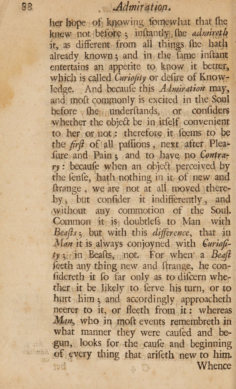 her hbpe of knowing fomewhat that flic knew not before 5 inftantly, (he admireth it, as different from all things (he hath already known $ and in the fame inftant entertains an appetite to know it better, which is called Curiofty or defire of Know¬ ledge. And becaufe this Admiration may, and inoft compionly is excited in the Son! before {he underftands, or confiders whether the objeft be in itfelf convenient to her or not: therefore it feems to be the firff of all paffions, next after Plea- fare and Pain ^ and to have no Contra¬ ry : becaufe when an objed perceived by the lenfe, hath nothing in it of new and ftrange , we are not at all moved there¬ by, but confider it indifferently, and without any commotion of the Soul Common it is doubtlefs to Man with Beafis 3 but with this difference, that in Man it is always conjoyned with Quriofi- ty \ in Beafis, not. For when a Beafi feeth any thing new and ftrange, he con- fidereth it fb far only as to difeern whe¬ ther it be likely to ferve his turn, or to hurt him 5 and accordingly approacheth neerer to it, or fleeth from it: whereas Man^ who in moft events remembreth in what manner they were caufed and be¬ gun, looks for the caufe and beginning of every thing that arifeth new to him. Whence