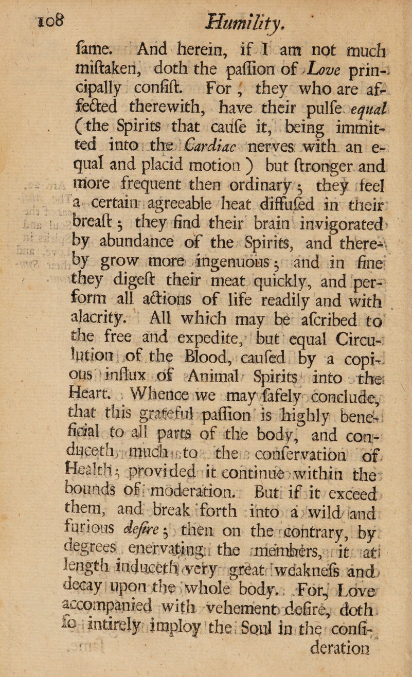 toS Humility, fame. And herein, if I am not much miftaken, doth the paffion of.Love prin¬ cipally confift. For , they who are af¬ fected therewith, have their pulfe equal (tlie Spirits that caufc it, being immit- ted into the Cardiac nerves with an e- qual and placid motion ) but ftronger and more frequent then ordinary ^ they feel a certain agreeable heat diffufed in their breaft ^ they find their brain invigorated by abundance of the Spirits, and there¬ by grow more ingenuous $ and in fine they digeft their meat quickly, and per¬ form all aClions of life readily and with alacrity. All which may be afcribed to the free and expedite, but equal Circu¬ lation of the Blood, caufed by a copi¬ ous influx of Animal Spirits1 into the: Heart. Whence we may fafely conclude, that this grateful paffion is highly bene¬ ficial to all parts of the body, and con- duceth, much h, to the confervation of. Health5 provided it continue within the bounds of moderation. But if it exceed them, and break forth into a wild and t u nous defire $ then on the contrary, by degrees. enervating. the members, it at: length induceth <very great wdaknels and decay upon the:whole body.; For,: Love accompanied with vehement defire, doth 10 mtirely imploy the Soul in the confi- ‘ . deration