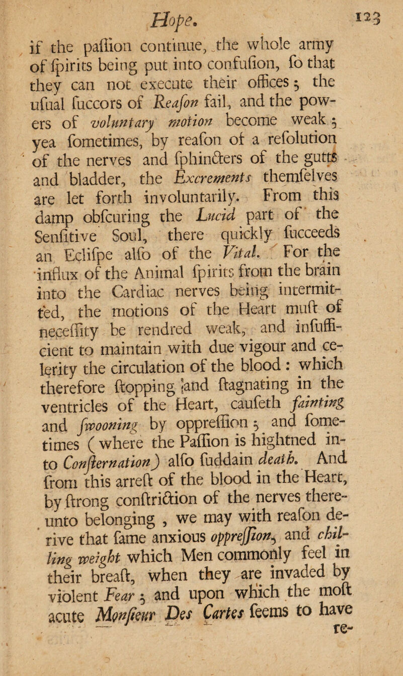 if the paffion continue, .the whole army of (pints being put into condition, fo that they can not execute their offices 5 the ufual fuccors of Reafon fail, and the pow¬ ers of voluntary motion become weak y yea fometimes, by reafon of a refolution of the nerves and fphin&ers of the gutts and bladder, the Excrements themfelves are let forth involuntarily. From this damp obfcuring the Lucid part of the Senlitive Soul, there quickly fucceeds an Eclifpe alfo of the Vital. For the influx of the Animal fpirits from the brain into the Cardiac nerves being intermit¬ ted, the motions of the Heart mud of neceffity be rendred weak, and infuffi- cient to maintain with due vigour and ce¬ lerity the circulation of the blood : which therefore flopping -and dagnating in the ventricles of the Heart, caufeth fainting and fvooning by oppreffion ^ and fome¬ times ( where the Paffion is hightned in¬ to Confer nation) alio luddain death. And from this arrefl of the blood in the Heart, by ftrong condriftion of the nerves there¬ unto belonging , we may with reafon de¬ rive that fame anxious opprejjion, and chil¬ ling weight which Men commonly feel in their bread, when they are invaded by violent Fear $ and upon which the mod acute Monlieur Des Cartes feems to have . . .