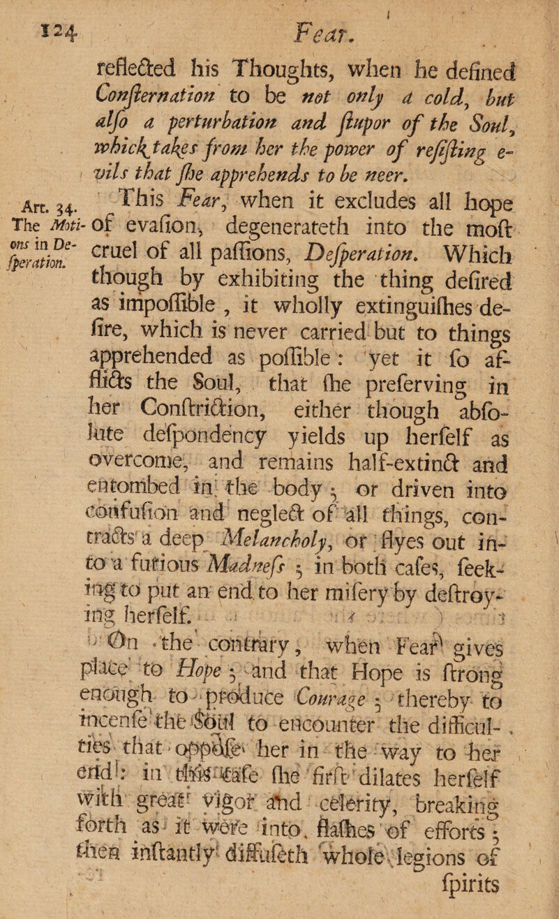 refle&ed his Thoughts, when he defined Confernation to be net only a cold, but alfo a. perturbation and jlupor of the Soul, whickjahgs from her the power of r effing e- vils that {he apprehends to be neer. Art. 34. This Fear, when it excludes ali hope The mm- of evafion, degenerateth into the mod fperlem!' cmel of ali paffions, Defperation. Which though by exhibiting the thing defired as inipofiible , it wholly extinguilhes de¬ fire, which is never carried but to things apprehended as poffible: yet it fo af- fiids the Soul, that (he preferving in her Conftriftion, either though abfc- kite defpondency yields up herfelf as overcome, and remains half-extinft arid entombed in; the body ^ or driven into eotifufion and negleft of all things, con- crafts'a deep Melancholy, or flyes out in¬ to a furious Madnefs 5 in both cafes, feek- ing to put an end to her mifery by deftroy- ing herfelf. ‘the contrary, when Feari gives place to Hope y^and that Hope is ftrong enough to - produce Courage 5 thereby to incenfefthf ®oii{ to encounter the diffioul-. ribs‘that * her in the way to her endc* in thir^afe (lie firft dilates herfelf with greaF vigot and celerity, breaking forth as; it Were into, flatter of efforts* then inftantlf di&feth whole legions of fpirits