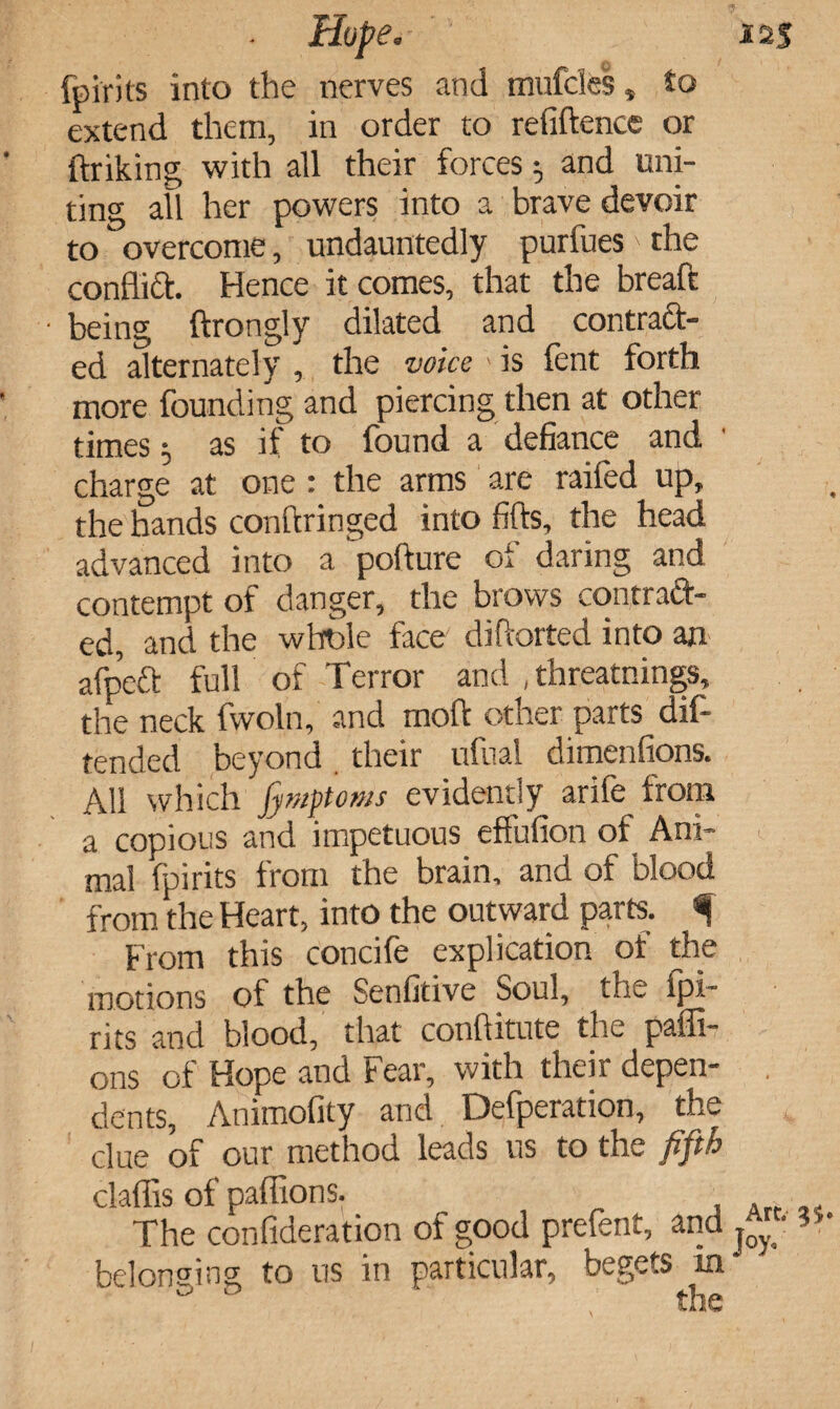 fpirits into the nerves and mufcles, to extend them, in order to refiftence or ftriking with all their forces 5 and uni¬ ting all her powers into a brave devoir to overcome, undauntedly purfues' the conflict Hence it comes, that the breaft ■ being ftrongly dilated and contract¬ ed alternately , the voice > is fent forth more founding and piercing then at other times 5 as if to found a defiance and charge at one : the arms are raifed up, the hands conftringed into fifts, the head advanced into a pofture of daring and contempt of danger, the brows contraft- ed, and the whole face diftorted into an afpeft full of Terror and , threatnings, the neck fwoln, and mod other parts dif- tended beyond their ufual dimenfions. All which fymptoms evidently arife from a copious and impetuous effufion of Ani¬ mal fpirits from the brain, and of blood from the Heart, into the outward parts. From this concife explication of the motions of the Senfitive Soul, the fpi¬ rits and blood, that conftitute the paffi- ons of Hope and Fear, with their depen¬ dents, Animofity and Defperation, the clue of our method leads us to the fifth claflis of paflions. The confideration of good prefent, and belonging; to 11s in particular, begets in & 0 the