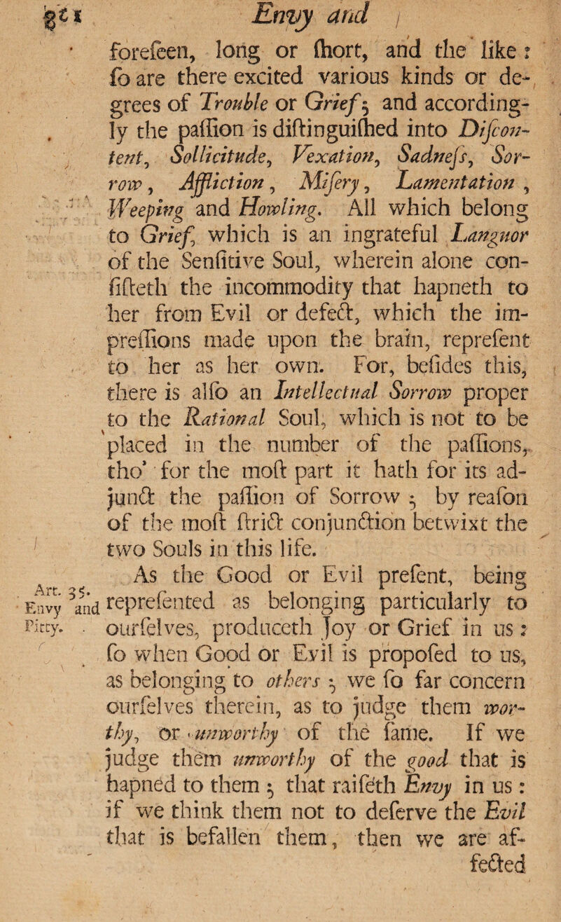 jg't % Envy and / * forefeen, long or (hort, and the like fo are there excited various kinds or de¬ grees of Trouble or Grief 5 and according¬ ly the paffion is diftinguiffied into Difcon- tent, Sollicitude, Vexation, Sadnejs, , Affliction , Mifery, Lamentation , Weeping and Howling. All which belong to Grzt’fj which is an ingrateful Languor of the Senfitive Soul, wherein alone con¬ fided! the incommodity that hapneth to her from Evil or defeft, which the im- preffions made upon the brain, reprefent to her as her own. For, befides this, there is alfc an Intellectual Sorrow proper to the Rational Soul, which is not to be placed in the number of the paffions, tho* for the mod part it hath for its ad- junft the paffion of Sorrow • by reafon of the mod drift conjunction betwixt the ' two Souls in this life. As the Good or Evil prefent, being Envy *and reprefented as belonging particularly to fttty.' • ourfelves, produceth Joy or Grief in us; fo when Good or Evil is propofed to us, as belonging to others $ we fo far concern ourfelves therein, as to judge them wor¬ thy, or •unworthy of the fame. If we judge them unworthy of the good that is hapned to them 5 that raifeth Envy in us: if we think them not to deferve the Evil that is befallen them, then we are af- fefted