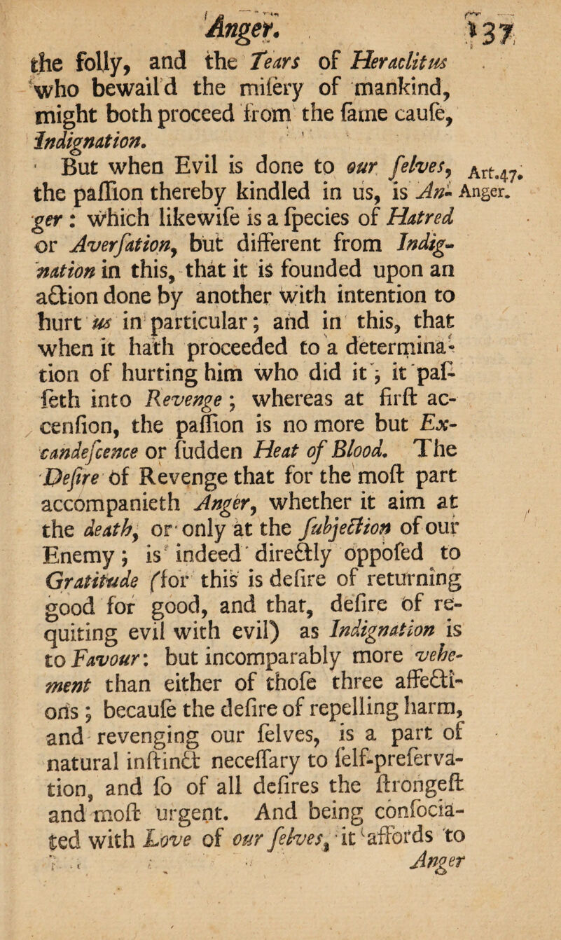 who bewaild the mifery of mankind, might both proceed from the fame caufe. Indignation. • But when Evil is done to our felves, Art47. the paflion thereby kindled in us, is An- Anger. ■get: which likewife is a fpecies of Hatred or Averfation, but different from Indig¬ nation in this, that it is founded upon an action done by another with intention to hurt us in particular; and in this, that when it hath proceeded to a determina¬ tion of hurting him who did it; it pah feth into Revenge ; whereas at firft ac- cenfion, the paflion is no more but Ex- candefence or hidden Heat of Blood. The Defire of Revenge that forthe moft part accompanieth Anger, whether it aim at the death, or only at the /abjection of our Enemy; is indeed direftly oppofed to Gratitude ('for this is defire of returning good for good, and that, defire of re¬ quiting evil with evil) as Indignation is to Favour: but incomparably more vehe¬ ment than either of thofe three affecti¬ ons ; becaufe the defire of repelling harm, and revenging our felves, is a part of natural mftinct neceflary to felf-preferva- tion, and fo of all defires the ftrongeft and moff urgent. And being confocia- ted with Love of our felves. ■ itv affords to t t . -Anger