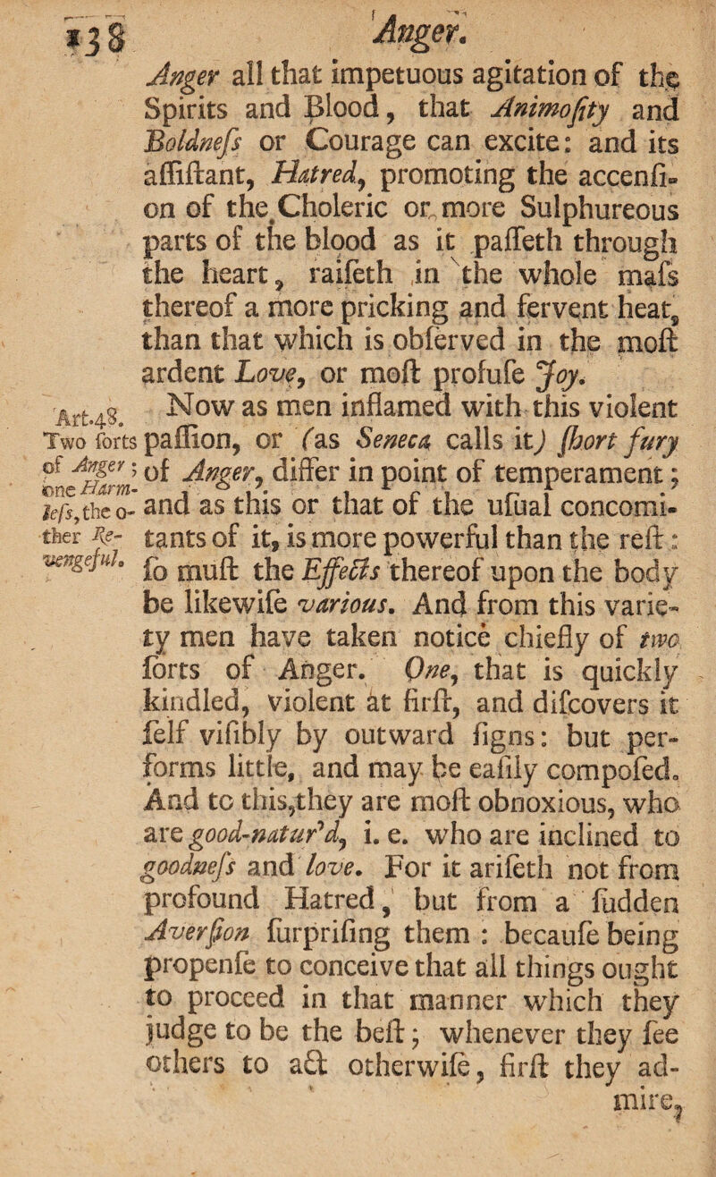 Anger all that impetuous agitation of the Spirits and Blood, that Animofity and Boldnefs or Courage can excite: and its affiftant, Hatred, promoting the accenfi- on of the. Choleric or more Sulphureous parts of the blood as it pafleth through the heart, raifoth in the whole mafs thereof a more pricking and fervent heat, than that which is obforved in the moft ardent Love, or moft profufe Joy. Art.43. Now as men inflamed with this violent Two forts paflion, or Yas Seneca calls it) fljort fury of Anger; 0f Anger, differ in point of temperament; lefs,the 0- and as this or that of the ufual concomi- thec tants of it, is more powerful than the reft: vengepd. rnufj- t}je Ejfeffs thereof upon the body be likewife various. And from this varie¬ ty men have taken notice chiefly of two forts of Anger. One, that is quickly kindled, violent at firft, and difcovers it Self vifibly by outward figns: but per¬ forms little, and may be eaiily compofod. And to this,they are moft obnoxious, who are good-naUir’d, i. e. who are inclined to goodnefs and love. For it ariieth not from profound Hatred, but from a fudden Averfon furprifing them : becaufe being propenfe to conceive that all things ought to proceed in that manner which they judge to be the bell; whenever they foe others to ad otherwifo, firft they ad¬ mire.