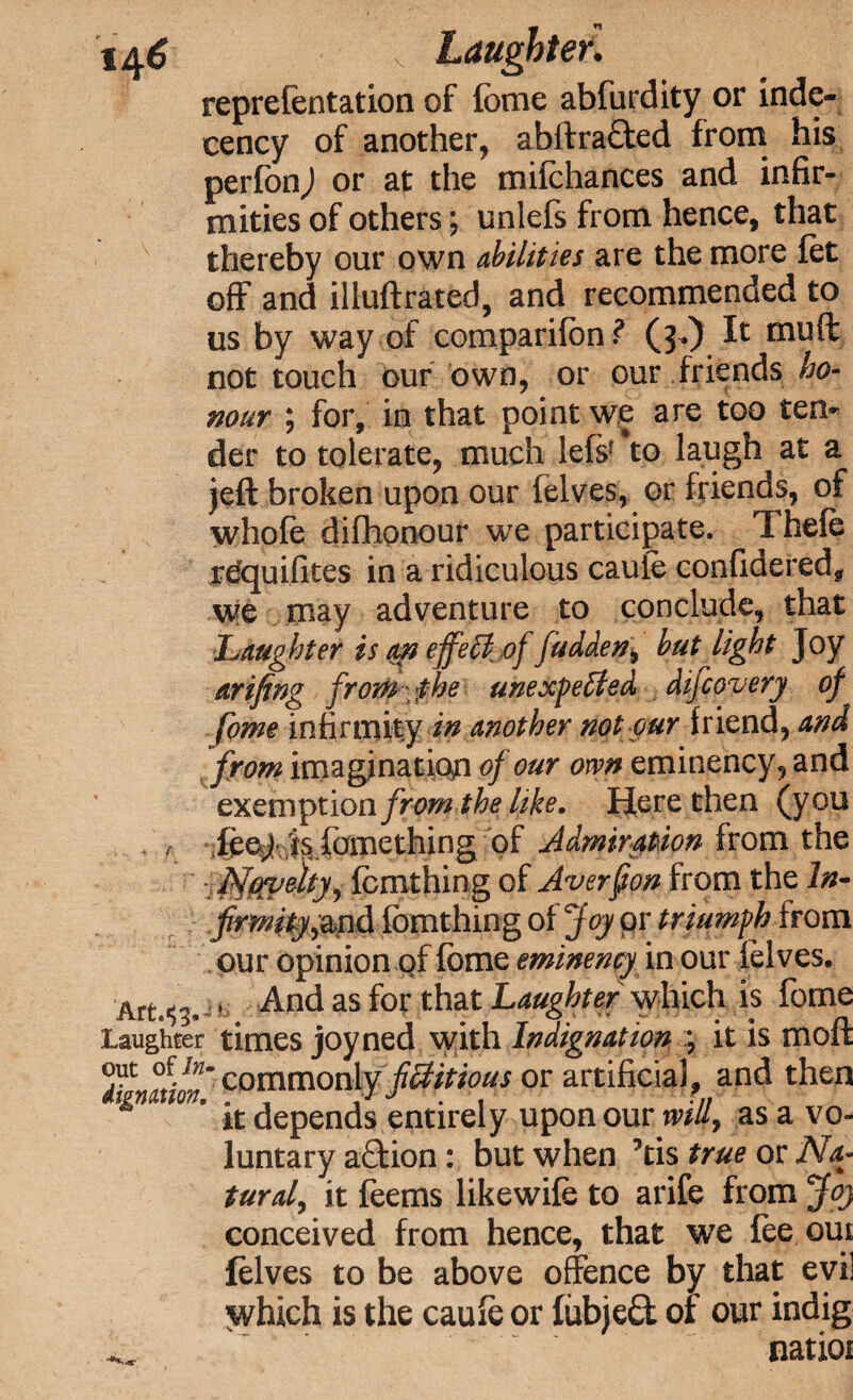 1^6 \ Laughter. reprefentation of fome abfurdity or inde¬ cency of another, abftraded from his perfonj or at the mifchances and infir¬ mities of others; unlefs from hence, that thereby our own abilities are the more let off and illuftrated, and recommended to us by way of comparifon ? (j-.) It muff not touch our own, or our friends ho¬ nour ; for, in that point we are too ten¬ der to tolerate, much lef$f to laugh at a jeft broken upon our lelves, or friends, of whofe difhonour we participate. Thefe rdquifites in a ridiculous caufe confidered, we may adventure to conclude, that Laughter is an effeCof fudden, hut light Joy arifing from\ fhe unexpected difeovery of fome infirmity in another not our friend, and from imagination of our own eminency, and exemptio a from the like. Here then (you . , feet} isfomething of Admiration from the JN^eky, fcnithing of Averfton from the In- frmity^md fomthing of Joy pr triumph from our opinion of fbme eminency in our lelves* Arts^ t And as for that Laughter which is fome laughter times joyned with Indignation ; it is moft %Mionx cornmordy fictitious or artificial, and then & ’ it depends entirely upon our will, as a vo¬ luntary adion: but when ’tis true or Na¬ tural, it feems likewife to arife from Joj conceived from hence, that we fee om lelves to be above offence by that evil vvhich is the caufe or fubjed of our indig ^ natioi