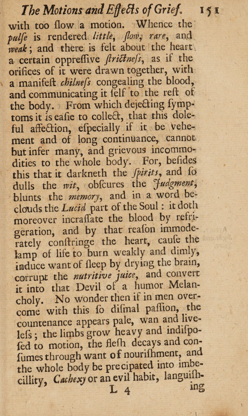 with too flow a motion. Whence the fulfe is rendered littlef flow, rare, and weak; and there is felt about the heart a certain oppreffive ftriclnefs, as if the orifices of it were drawn together, with a manifeft chilnefs congealing the blood, arid communicating it felf to the reft of the body. From which dejecting fymp- toms it is eafie to colleft, that this dole¬ ful affeftion, efpecially if it be vehe¬ ment and of long continuance, cannot but infer many, and grievous incommo¬ dities to the whole body. For, befides this that it darkneth the fpirits, and fb dulls the wit, obfcures the Judgment, blunts the memory, and in a word be¬ clouds the Lucid part of the Soul: it doth moreover incraftate the blood by refri¬ geration, and by that realbn immode¬ rately conftringe the heart, caufe the lamp of life to burn weakly and dimly, induce want of fleep by drying the brain, corrupt the nutritive juice, and convert it into that Devil of a humor Melan¬ choly. No wonder then if in men over¬ come with this fo difmal paffion, the countenance appears pale, wan and hve- lefs ; the limbs grow heavy and indilpo- fed to motion, the flefh decays and con- fumes through want of nourifhment, and the whole body be precipated into lmbc- cillity. Cachexy or an evil habit, languid!- L 4 inS