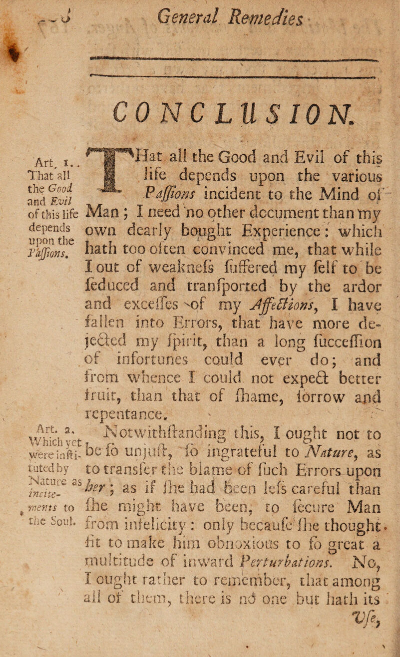 General Remedies CONCLUSION. Art, I., That all the Good and Evil of this life depends upon the Vhjfms, Art. 2, Which yet wereinfti- tuted by Nature as incite- merits to the Soul. Hat all the Good and Evil of this life depends upon the various Pdfflons incident to the Mind of Man ; I need no other document than toy own dearly bought Experience: which hath too often convinced me, that while lout of weakoefs (offered my (elf to be led need and if an (ported by the ardor and excdles '-of my Jjfeftions, I have fallen into Errors, that have more de¬ leted my fpirit, than a long fucceffion of infortuiies could ever do; and from whence I could not expeft better fruit, than that of fhame, iorrow arid repentance-. Notwithftanding this, I ought not to be (6 on juft, ib ingrateful to Nature, as to transfer the blame of Rich Errors upon her; as if Ihe had been lefs careful than (he might have been, to fecure Man from infelicity : only hecaufcffhe thought' •fit to make him obnoxious to fo great a multitude of inward perturbations. No, I 'ought rather to remember, that among all of them, there is nd one but hath its Vfe,
