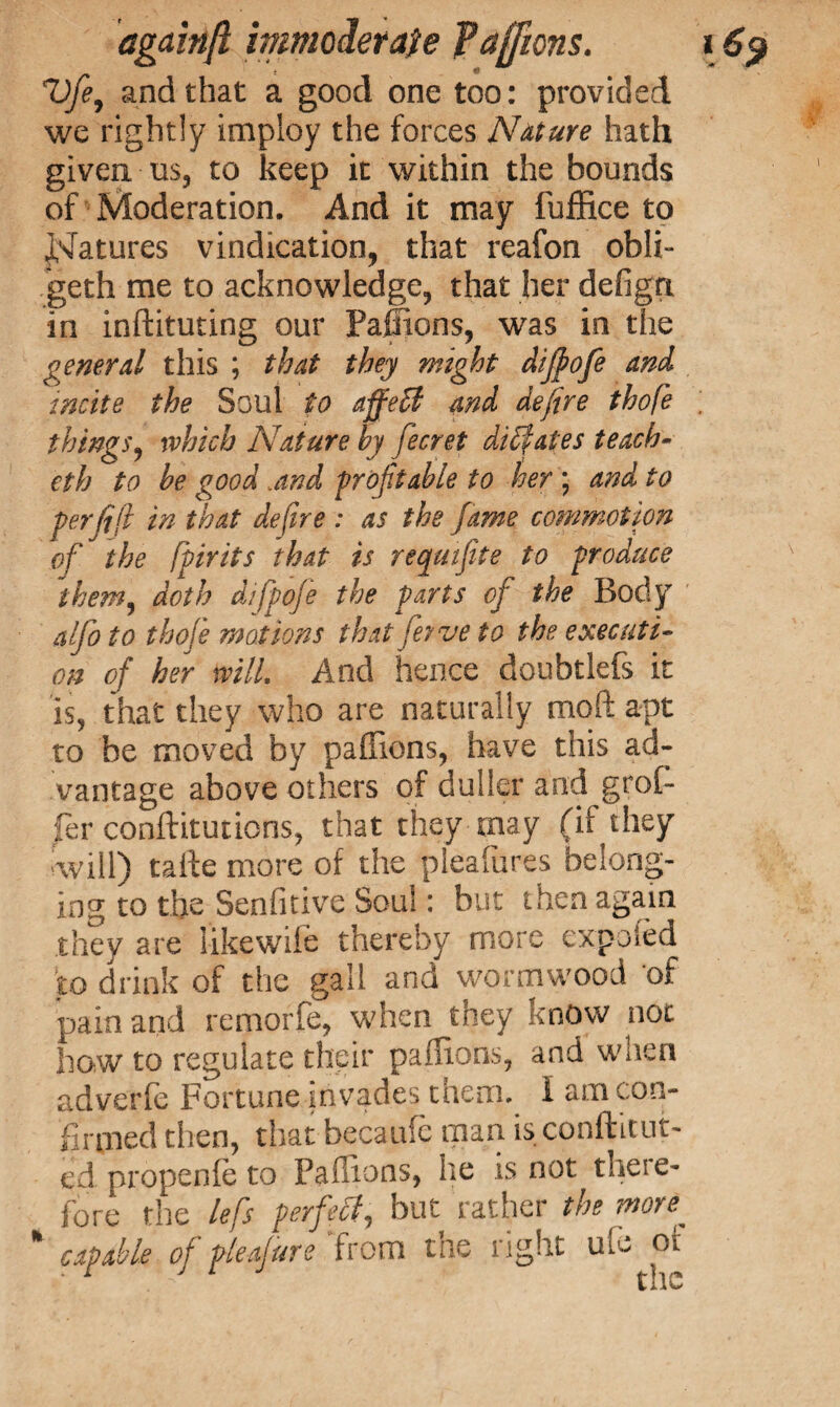 Vfie, and that a good one too: provided we rightly imploy the forces Nature hath given us, to keep it within the bounds of Moderation. And it may fuffice to Matures vindication, that reafon obli- geth me to acknowledge, that her defigrt in inftituting our Paffions, was in the general this ; that they might dijfofe and incite the Soul to affeff and defire thofe things, which Nature by fecret dilates teach- eth to be good,and profitable to her ; and to perfift in that defire : as the fame commotion of the fpirits that is reqmfite to produce them, doth difpoje the parts of the Body alfio to thofe motions that fey ve to the executi¬ on of her mil. And hence doubtlefs it is, that they who are naturally mo ft apt to be moved by paffions, have this ad¬ vantage above others of duller and groB fer conftitutions, that they may (if they will) tafte more of the pleafures belong¬ ing to the Senfitive Soul: but then again they are likewife thereby more expofed to drink of the gall and wormwood of pain and remorfe, when they know not how to regulate their paffions, and when adyerfe Fortune invades them. I am con¬ firmed then, that becaufc man is conftitut- ed propenle to Paffions, he is not theie- lore the lefs perfect, but rather the more. ' capable of pleafiure from the right ulo of