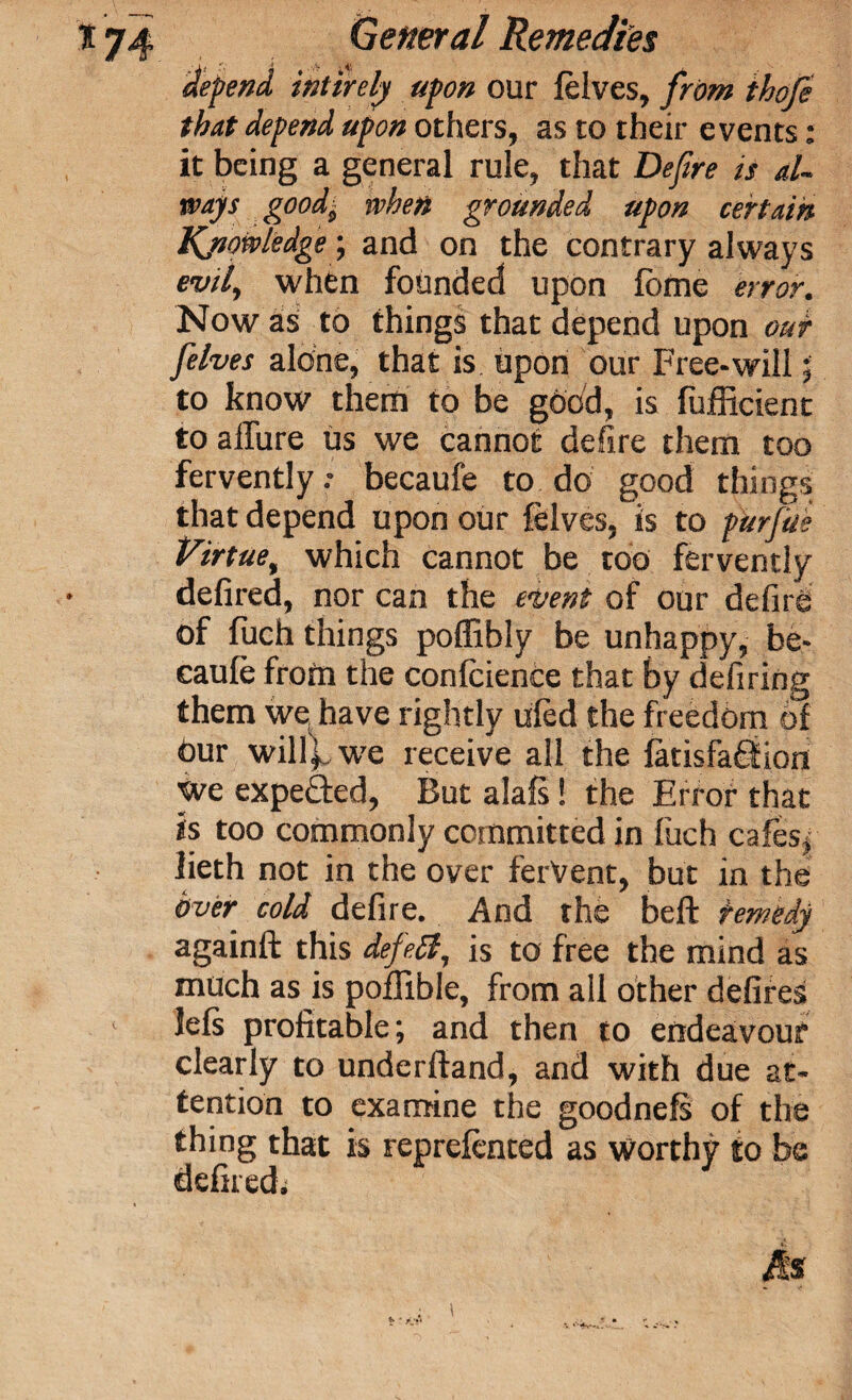 depend inlirely upon our felves, from thofe that depend upon others, as to their events: it being a general rule, that Defire is al¬ ways goodj when grounded upon certain Knowledge; and on the contrary always evil, when founded upon lotne error. Now as to things that depend upon our felves alone, that is upon our Free-will ; to know them to be good, is fufficient to allure us we cannot defire them too fervently.- becaufe to do good things that depend upon our felves, is to pierfae Virtue, which cannot be too fervently defired, nor can the event of our defire of fuch things poffibly be unhappy, be¬ caufe from the confidence that by defiring them we have rightly ufed the freedom of Our willifwe receive all the fatisfaOtion we expefted, But alafs! the Error that is too commonly committed in fuch cafes* Jieth not in the over fervent, but in the over cold defire. And the beft remedy againft this defeff, is to free the mind as much as is poflible, from all other defires 1 lefs profitable; and then to endeavour clearly to underftand, and with due at¬ tention to examine the goodnefs of the thing that is reprefented as worthy to be defired; Ms