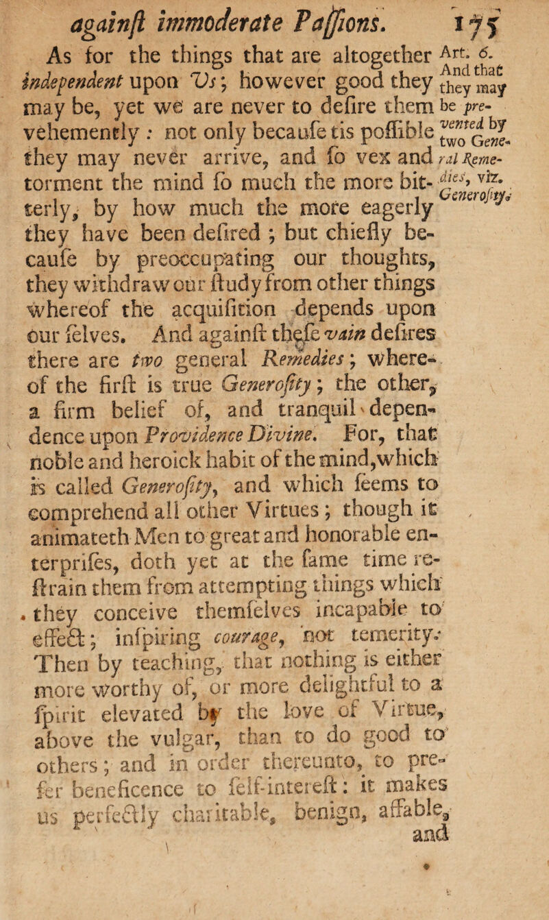 As for the things that are altogether Art- 6- independent upon Vs; however good they thcy 1Bjy may be, yet we are never to defire them be pre- vehemently : not only becaufe tis poffible ^Gewl they may never arrive, and fo vex and ral Rpme- torment the mind fo much the more . terly, by how much the more eagerly encro t^ they have been defired *, but chiefly be¬ caufe by preoccupying our thoughts, they withdraw our ftudy from other things whereof the acquifition depends upon our (elves. And againft thefe vain defires there are two general Remedies; where¬ of the firft is true Generality; the other, a firm belief of, and tranquil * depen¬ dence upon Providence Divine. For, that noble and heroick habit of the mind,which is called Generosity, and which feems to comprehend all other Virtues ; though it animated! Men to great and honorable en- terprifes, doth yet at the fame time re- drain them from attempting things which . they conceive themfelves incapable to effefl:; infpiring courage, not temerity, Then by teaching, that nothing is either more worthy of, or more delightful to a fpirit elevated by the love of Virtue, above the vulgar, than to do good to others; and in order thereunto, to pre¬ fer beneficence to felf-intereft: it makes us perfcQJy charitable, benign, affable, and