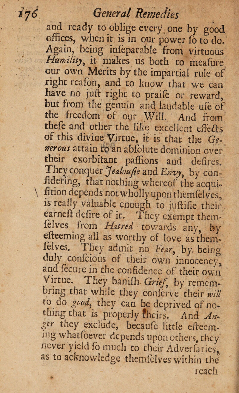 and ready to oblige every one by good offices, when it is in opr power fo to do. Again, being infeparable from virtuous Humility, it makes us both to meaffire our own Merits by the impartial rule of right reafbn, and to know that we can have no juft right to praiie or reward, but from the genuin and laudable ufe of the freedom of our Will, And from thefe and other the like excellent effefts of this divine Virtue, it is that the Ge¬ nerous attain ttoan abiolute dominion over their exorbitant paffions and defires. They conquer Jedoufie and Envy, by con- iidering, that nothing whereof the acqul- \ fition depends not wholly upon themfe! ves, is really valuable enough to juftifie their earneft defire of it. They exempt them- feives . from Hatred towards any, by efteeming all as worthy of love as them® feives. They admit no Fear, by. being duly confciops of their own innocency^ ana fecure in the confidence of their own Virtue. They banifh. Grief, by remem- bring that while they conferve their will to do goodK they can be deprived of no¬ thing that is properly fheirs. And An- ger they exclude, becaufe little efteem¬ ing whatfoever depends upon others, they never yield fo much to their Adverfaries, as to acknowledge themfelves within the reach