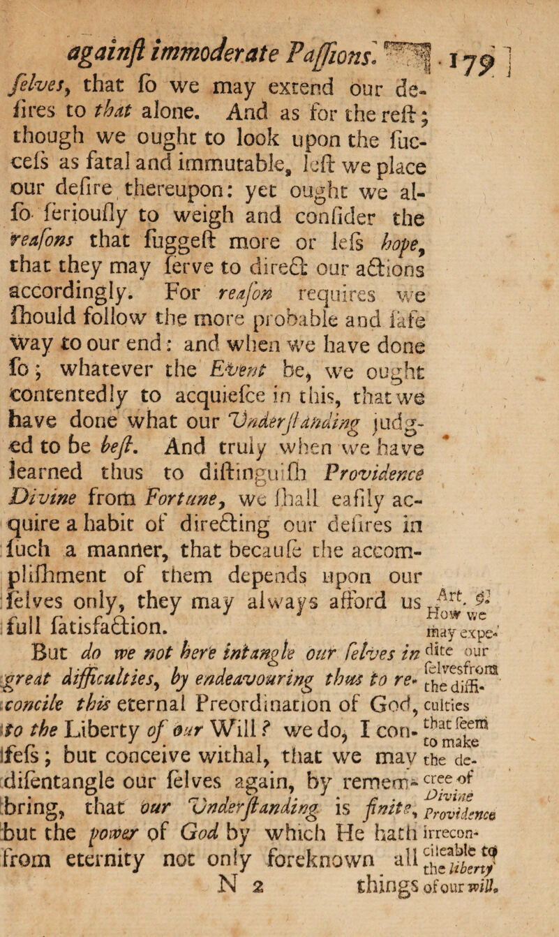 179 [elves, that fb we may extend our de- fires to that alone. And as for the reft ; though we ought to look upon the fuc- cels as fatal and immutable, left we place our defire, thereupon: yet ought we al- fo ferioufly to weigh and eonfider the teafons that fuggeft more or left hope, that they may ferve to direfifc our aftions accordingly. For reajon requires we fhould follow the more probable and fafe way to our end: and when we have done fo; whatever the Extent be, we ought contentedly to acquiefce in this, that we have done what our Under finding judg¬ ed to be heft. And truly when we have learned thus to diftinguiflh Providence Divine from Fortune, we lhall eafily ac¬ quire a habit of directing our defires in fuch a manner, that becaufe the aceom- piifhment of them depends upon our delves only, they may always afford usTTArf '& c 11 r * r jcy • J J i How v/e lull latisraction. mayexpe- But do we not here intangle our felves in dite ;)ur great difficulties, by endeavouring thus to re- the concile /to eternal Preordination of God, cuities \to the Liberty of our Willwedo* I con- tbac{t-en* dels; out conceive withal, that we may the de- difentangle our felves again, by remem- bring, that our Under ft anding is finite, providence but the power of God by which He hath irrecon- from eternity not only foreknown all N 2 th in gS ofour witt*
