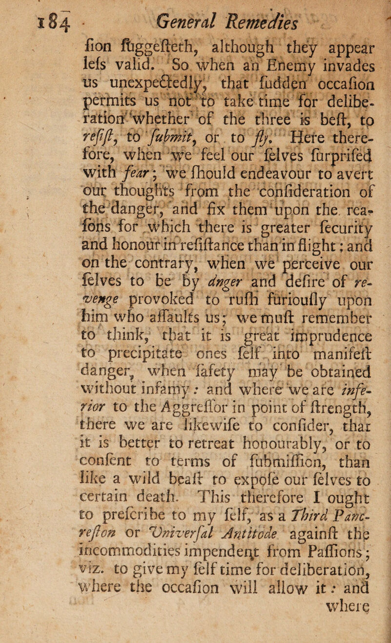 fion ffaggefteth, although they appear lefs valid. So when an Enemy invades us unexpectedly, that hidden occafion permits us not to take time for delibe. ration whether of the three is belt, tp refiflj to fubmit, or to ftj. Here there¬ fore, when we feel our felves furprifed with fear; we fhould endeavour to avert our thoughts from the cohfideration of the danger, arid fix them upon the. rea« fobs for which there is greater fecurity and honour in refiftance than in flight: and on the contrary, when we perceive our felves to be by dnger and defire of re¬ venge provoked to ruffi furioufly upon him who ailkults us; we mu ft remember to think, that it is great imprudence to precipitate ones felf into manifeit danger^ when fafety may be obtained without infamy; and where We are infe¬ rior to the Aggreflbr in point of ftrength, there we are hkewife to confider, that it is better to retreat honourably, or to confent to terms of fubtniJfion, than like a wild beail to expole our felves to certain death. This therefore I ought to prescribe to my felf, as a Third Pane- ref on or Vniverfat Ant it ode againft the incommodities impendent from Paffions; viz. to give my felf time for deliberation, where the occafion will allow it • and where
