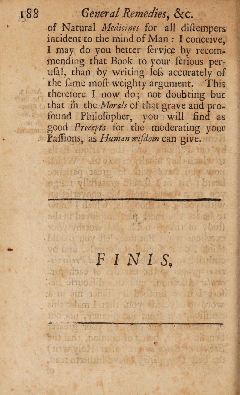 88 General Remedies y See. of Natural Medicines for all diftempers incident to the mind of Man : I conceive, I may do you better fervjce fay recom¬ mending that Book to your ferious per- ufal, than by writing left accurately of the fame moft weighty argument. This therefore I now do; not doubting but that ih the Morals of that grave and pro¬ found Philofbpher, you will find as good Precepts for the moderating your Paflions, as Human mfdom can give. FINIS, < +. ■ > . , ■ - , -vr**