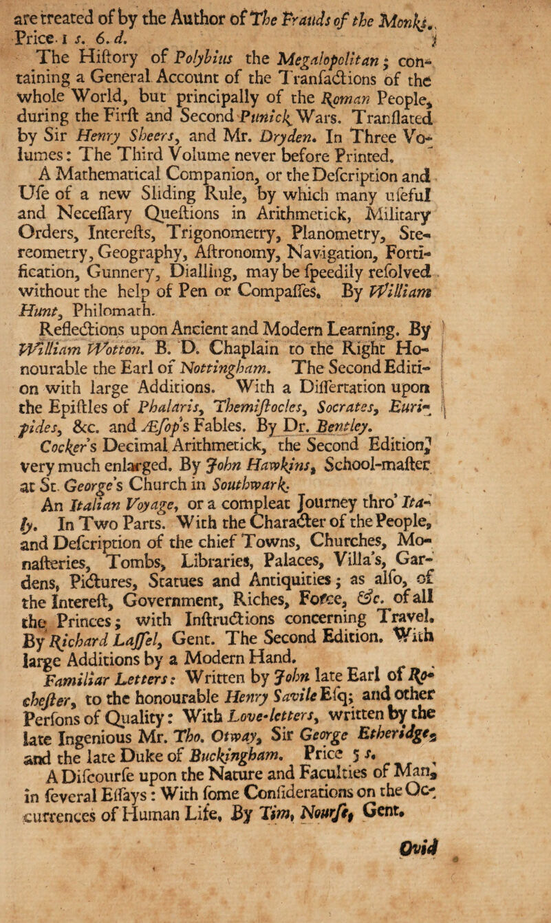 Price i s. 6. d. ji The Hiftory of Polybius the Megalopolitan; con¬ taining a General Account of the Tranfa&ions of the whole World, but principally of the Roman People* during theFirft and Second PtinicI^ Wars. Tranflated by Sir Henry Sheers, and Mr. Dry den. In Three Vo¬ lumes: The Third Volume never before Printed. A Mathematical Companion, or the Defcription and Ufe of a new Sliding Rule, by which many ufeful and Neceffary Queftions in Arithmetick, Military Orders, Interefts, Trigonometry, Planometry, Ste¬ reometry, Geography, Aftronomy, Navigation, Forti¬ fication, Gunnery, Dialling, may be fpeedily refolved without the help of Pen or Compares. By William Hunt, Philomath. Reflections upon Ancient and Modern Learning. By William Wot ton. B. D. Chaplain to the Right Ho¬ nourable the Earl of Nottingham. The Second Editi¬ on with large Additions. With a Diflertation upon the Epiftles of Phalaris, themiflocles, Socrates, JEuri;• pdes, See. and JEfops Fables. By Dr. Bentley. Cockers Decimal Arithmetick, the Second Edition^ very much enlarged. By John Hawkins t School-mailer at St. George's Church in Southwark: An Italian Voyage, or a compleat Journey thro* Ita¬ ly. In Two Parts. With the Chara&er of the People* and Defcription of the chief Towns, Churches, Mo- nafteries, Tombs, Libraries, Palaces, Villa’s, Gar¬ dens, Pidlures, Statues and Antiquities; as aifo, of the Intereft, Government, Fdches, Fofce, of all the Princes; with Inftru&ions concerning Travel. By Richard Lapl, Gent. The Second Edition. With large Additions by a Modern Hand, Familiar Letters: Written by John late Earl of Ro+ chefler, to the honourable Henry Savile Efq; and other Perfons of Quality: With Love-letters, written by the late Ingenious Mr. Tho. Otway, Sir George Etheridge5 and the late Duke of Buckingham. Price 5 , ADifcourfe upon the Nature and Faculties of Man, in feveral Etfays: With fome Conliderations on the Oc¬ currences of Human Lite, By Xim% Nourjif Gent. Ovid