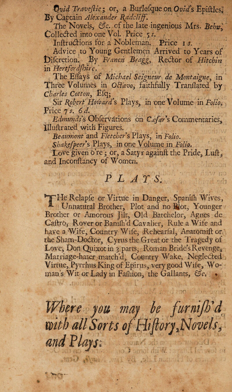 -Qvid Traveftie; or, a Burlefque on Ovid's EpiftlesJ By Captain Alexander Rgidclijf. The Novels, &c. of the late ingenious Mrs. Behv± Colledfed into one Vol. Price 5 s. Inftrudrions for a Nobleman. Price 1 s. Advice to Young Gentlemen Arrived to Years of t)ifcretion. By Francis Bragg, Redfor of Hitchin in Hertford [hire. . The Effays of Michael Seigneur de Montaigne, in Three Volumes in O&avo, faithfully Trandated by Charles Cotton, Efq; Sir Robert Howard's Plays, in'one Volume in FolioQ Price 7 s. 6 d. Edmunds's Obfervations oh Ccefars Commentaries, illuftrated with Figures. Beaumont and Fletchers Plays, in Folio* Shakefpeers Plays, in one Volume in Folio* Love given o’re; or, a Satyr againft the Pride, Luff, and Incondancy of Women, P L A T S. Relapfe or Virtue in Danger, Spanifh Wives, ** Unnatural Brother, Plot and no Slot, Younger Brother or Amorous Jilt, Old Batchelor, Agues de Cadre* Rover or Bamfh’d Cavalier, Rule a Wife and have a Wife, Country Wife, Rehearfal, Anatomid or. the Sham-Dodtor, Cyrus the Great or the Tragedy of Love, Don Quixotin 3, parts, -Roman-Brides Revenge* Marriage-hater match'd. Country Wake, Neglected Virtue,.Pyrrhus King of Epirus, very good Wife, Wo¬ man’s Wit or Lady in Falhion, the Gallants, Z$c, » you may be fiirniJJfd with all Sorts of Hifiory,Novels3