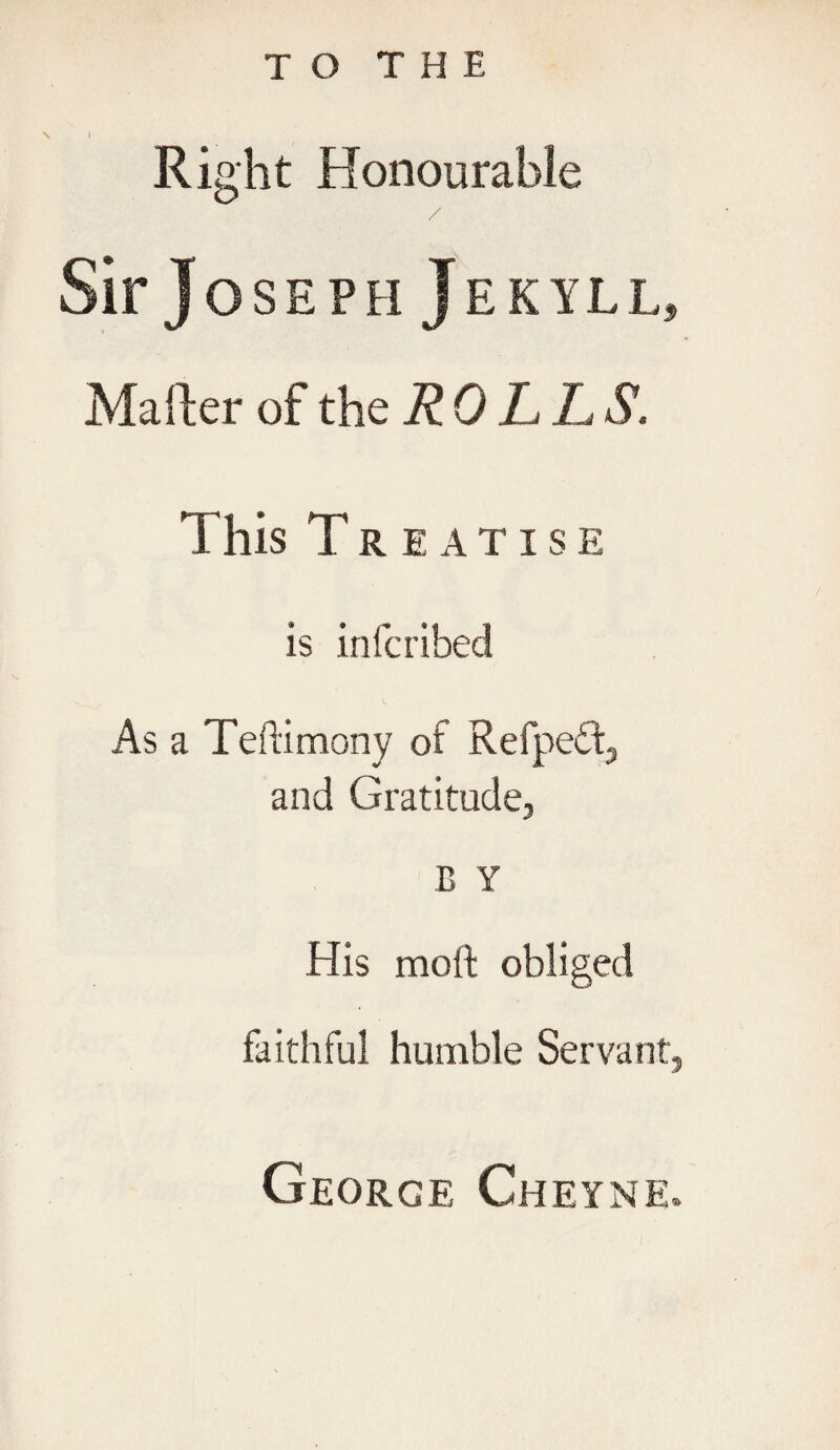 Right Honourable Sir J OSEPH JEKYLL, Mailer of the ROLLS. This Treatise is infcribed As a Teftimony of Refpe£t, and Gratitude, B Y His molt obliged faithful humble Servant, George Cheyne.