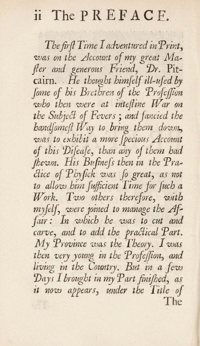 The firjl Time 1 adventured m Drint, was on the Account of my great Ma¬ il er and generous Friend, Dr. Pit¬ cairn. He thought himjelf ill-ufed by fome of his Brethren of the Drofcffion who then were at mtejhne IVar on the Subject of Fevers ; and fancied the handjomefi Way to bring them down, was to exhibit a more jpecious Account of this Difeafe, than any of them had jhewn. His Bufinefs then m the Dra- 8, 'ice of Thyfick was fo great, as not to allow him fufficient Time for fuch a Work. Two others therefore, with myfelf, were joined to manage the Af¬ fair : In which he was to cut and carve, and to add the practical Dart. My Dr ovine e was the Theory. I was then very young m the Drofejfion, and living in the Country. But in a few Days I brought in my Dart finifhed, as it now appears, under the Title of