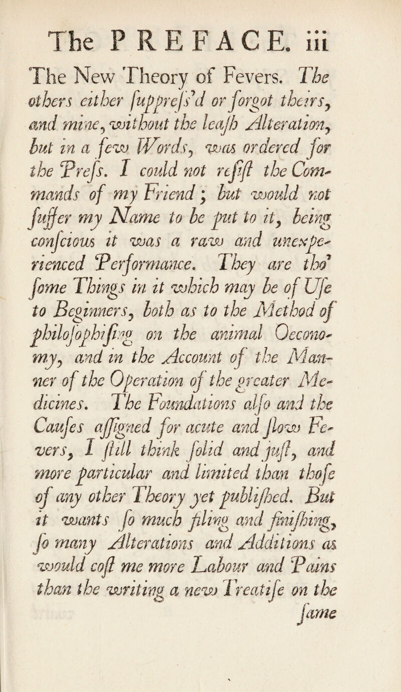 'The New Theory of Fevers. The others either fupprefs'd or forgot theirs, and mine, without the leajh Alteration, but in a few Words, was ordered for the Prefs. I could not refifl the Com- mands of my Friend; but would not fujjer my Name to be pit to it, being confciotLs it was a raw and unexpe- nenced ‘Performance. They are thd' fome Things in it which may be of Uje to Beginners, both as to the Method of pbilojopbifi.g on the animal 0econo* my, and m the Account of the Man¬ ner of the Operation of the greater Me¬ dicines. The Foundations alfo and the Caufes ajjigned for acute and flow Fe¬ vers, 1 ft ill think fohd and juft, and more particular and limited than thofe of any other Theory yet publijhed. But it wants fo much filing and finifhing, jo many Alterations and Additions as would coft me more Labour and Pains than the writing a new Treat ife on the