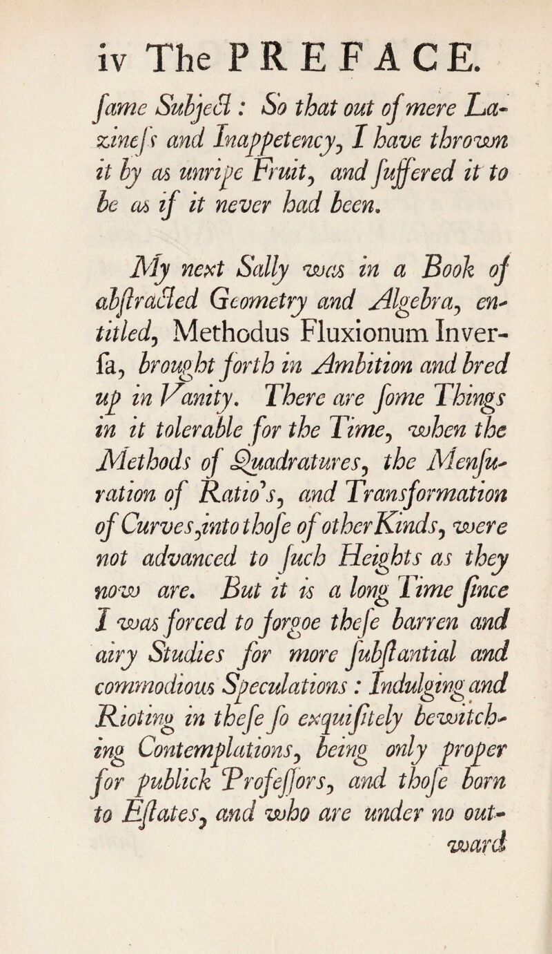 fame Subject: So that out of mere La- zmejs and Inappetency, I have thrown it by as unripe Fruit, and fuffered it to be as if it never had been. My next Sally was in a Booh of abflracled Geometry and Algebra, ew- titled, Methodus Fluxionum Inver- fa, brought forth in Ambition and bred up in Vanity. There are fome Things in it tolerable for the Time, when the Methods of Quadratures, the Menfu- ration of Ratio's, and Transformation of Curves,into thofe of other Kinds, were not advanced to fuch Heights as they now are. But it is a long Time fince I was forced to forgoe theje barren and airy Studies for more jubflantial and commodious Speculations: Indulgingand Rioting in thefe fo exquiftely bewitch- ing Contemplations, being only proper for publick ‘Profeffors, and thofe born to Ejlates, and who are under no out- I'V'/'b warn