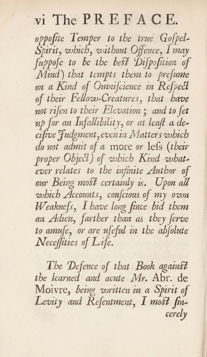 oPpofite Temper to the true GofpeF Spirit, which, without Offence, 1 may fuppofe to be the bcB Difpojition of Mind) that tempts them to prefume on a Kind of Omnifcience in Rcfpecl of their FeUow-Creatures, that have not rifen to their Elevation• and to fet up for an Infallibility, or at leaf a de- cifve Judgment, even in Matters which do not admit of a more or lefs {their proper ObjeS) of which Kind what- ever relates to the infinite Author of our Being moB certainly is. Upon all which Accounts, confciom of my own Weaknefs, I have long frnce bid them an Adieu, farther than as they ferve to amufe, or are ufeful m the abfolute JKeceJfities of Life. The Defence of that Book againB the learned and acute Mr. Abr. de Moivre, being written in a Spirit of Levity and Refentment, I moB jin-