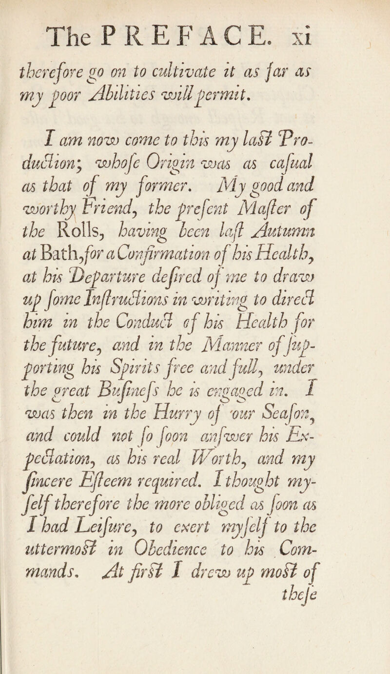 J therefore go on to cultivate it as far as my poor Abilities will permit. I am now come to this my laB cPro- duchon; mhofe Origin mas as cafual as that of my former. My good and worthy friend, the prefent Mafier of the Rolls, having been lafl Autumn at Bath for a Confirmation of his Healthy at his Departure defired of me to dram up fomc Infirudions in writing to direct him m the Conduct of his Health for the future, and in the Manner of fup- porting his Spirits free and fully under the great Bufinefs he is engaged m. i mas then m the Hurry of ‘our Seafon and could not fo fopn anfwer his Ex¬ pectation, as his real Worthy and my fine ere Efieem required. 1 thought my- felf therefore the more obliged as foon as I had Lcifurc, to exert my J elf to the uttcrmoB in Obedience to his Com¬ mands. At firB 1 drew up moB of * thefe